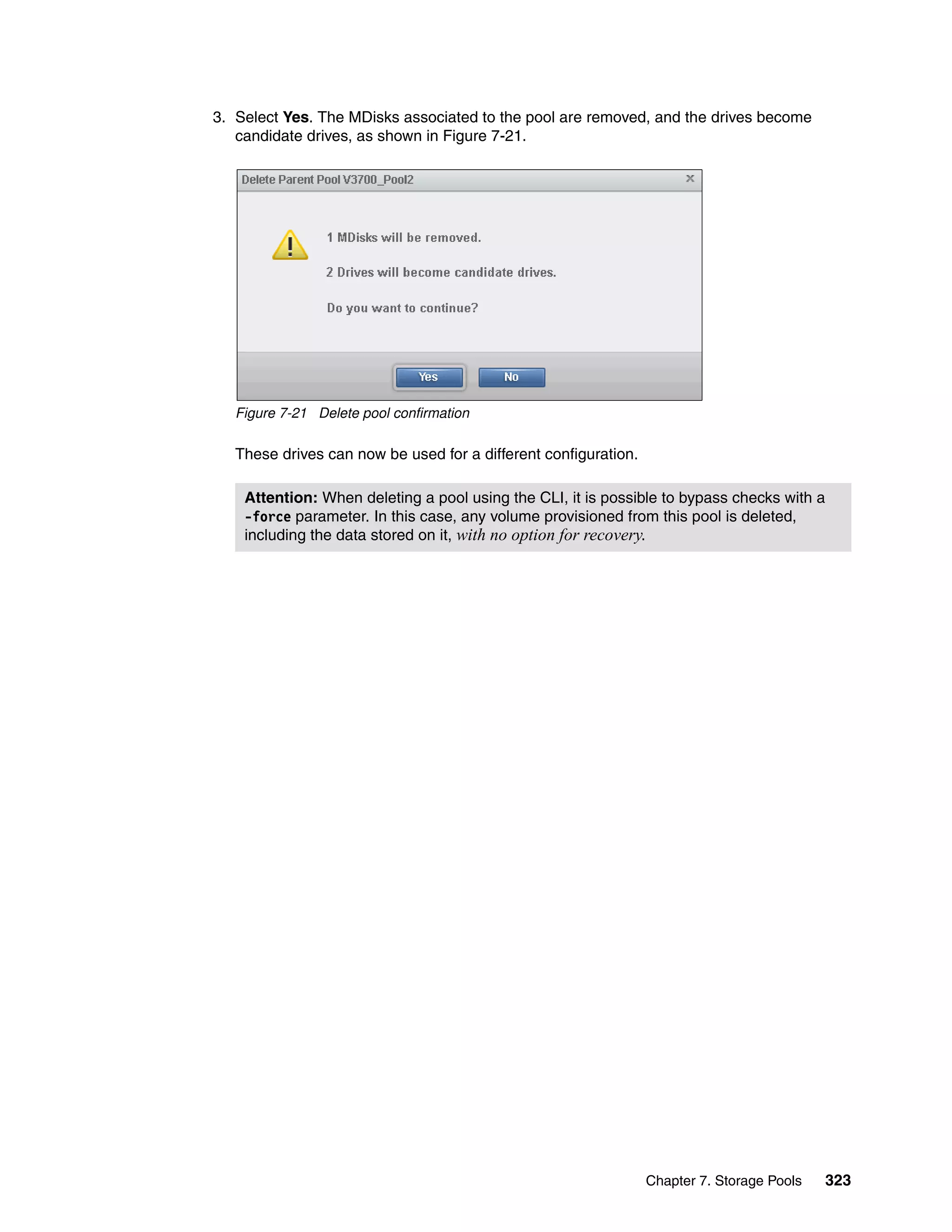Chapter 7. Storage Pools 323
3. Select Yes. The MDisks associated to the pool are removed, and the drives become
candidate drives, as shown in Figure 7-21.
Figure 7-21 Delete pool confirmation
These drives can now be used for a different configuration.
Attention: When deleting a pool using the CLI, it is possible to bypass checks with a
-force parameter. In this case, any volume provisioned from this pool is deleted,
including the data stored on it, with no option for recovery.
 