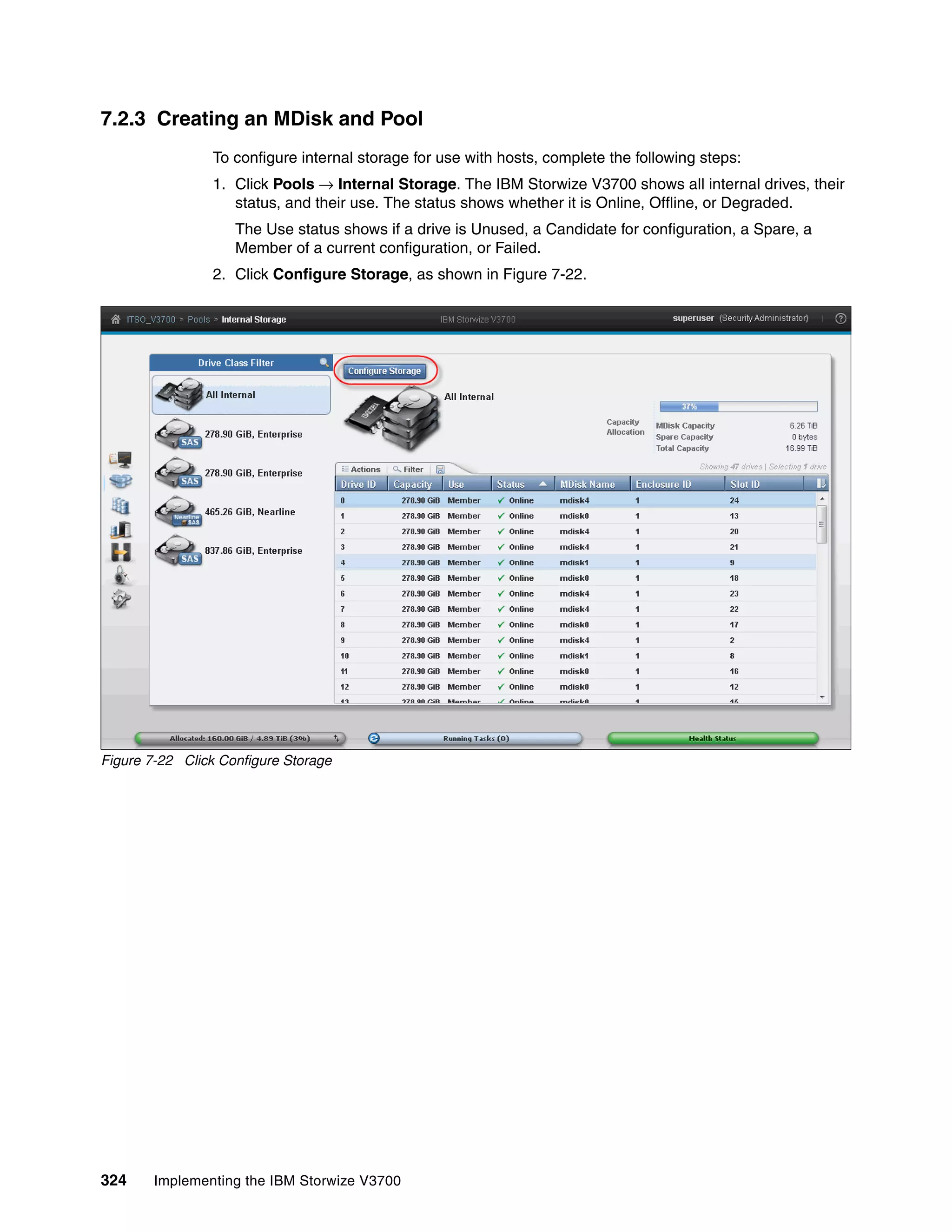 324 Implementing the IBM Storwize V3700
7.2.3 Creating an MDisk and Pool
To configure internal storage for use with hosts, complete the following steps:
1. Click Pools → Internal Storage. The IBM Storwize V3700 shows all internal drives, their
status, and their use. The status shows whether it is Online, Offline, or Degraded.
The Use status shows if a drive is Unused, a Candidate for configuration, a Spare, a
Member of a current configuration, or Failed.
2. Click Configure Storage, as shown in Figure 7-22.
Figure 7-22 Click Configure Storage
 