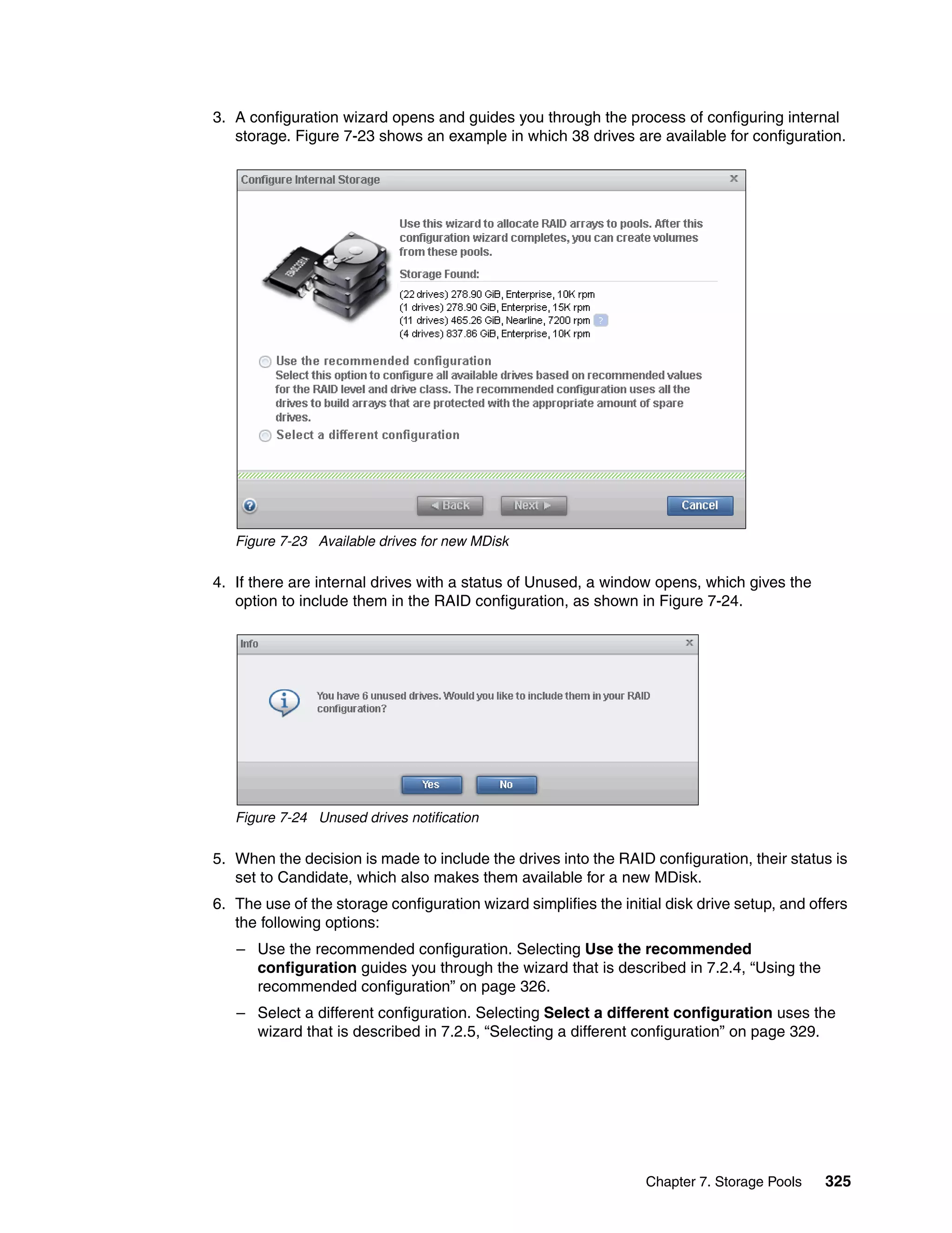 Chapter 7. Storage Pools 325
3. A configuration wizard opens and guides you through the process of configuring internal
storage. Figure 7-23 shows an example in which 38 drives are available for configuration.
Figure 7-23 Available drives for new MDisk
4. If there are internal drives with a status of Unused, a window opens, which gives the
option to include them in the RAID configuration, as shown in Figure 7-24.
Figure 7-24 Unused drives notification
5. When the decision is made to include the drives into the RAID configuration, their status is
set to Candidate, which also makes them available for a new MDisk.
6. The use of the storage configuration wizard simplifies the initial disk drive setup, and offers
the following options:
– Use the recommended configuration. Selecting Use the recommended
configuration guides you through the wizard that is described in 7.2.4, “Using the
recommended configuration” on page 326.
– Select a different configuration. Selecting Select a different configuration uses the
wizard that is described in 7.2.5, “Selecting a different configuration” on page 329.
 