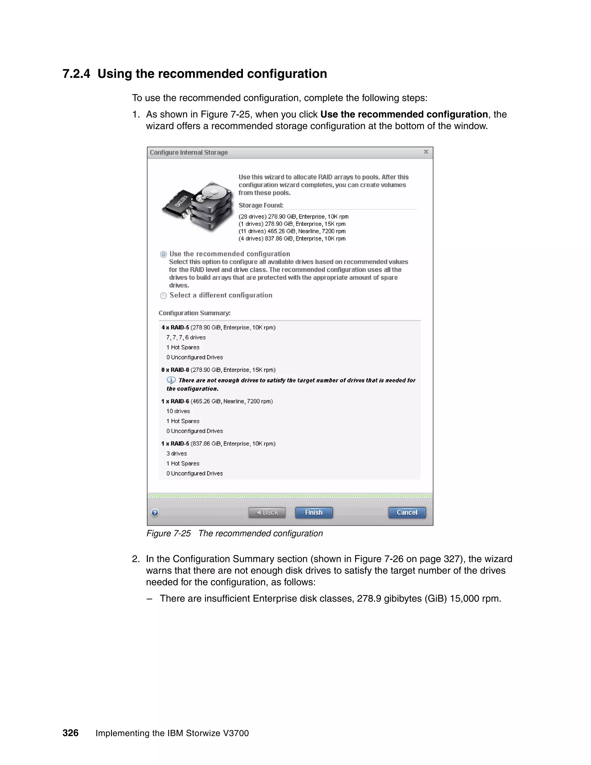 326 Implementing the IBM Storwize V3700
7.2.4 Using the recommended configuration
To use the recommended configuration, complete the following steps:
1. As shown in Figure 7-25, when you click Use the recommended configuration, the
wizard offers a recommended storage configuration at the bottom of the window.
Figure 7-25 The recommended configuration
2. In the Configuration Summary section (shown in Figure 7-26 on page 327), the wizard
warns that there are not enough disk drives to satisfy the target number of the drives
needed for the configuration, as follows:
– There are insufficient Enterprise disk classes, 278.9 gibibytes (GiB) 15,000 rpm.
 