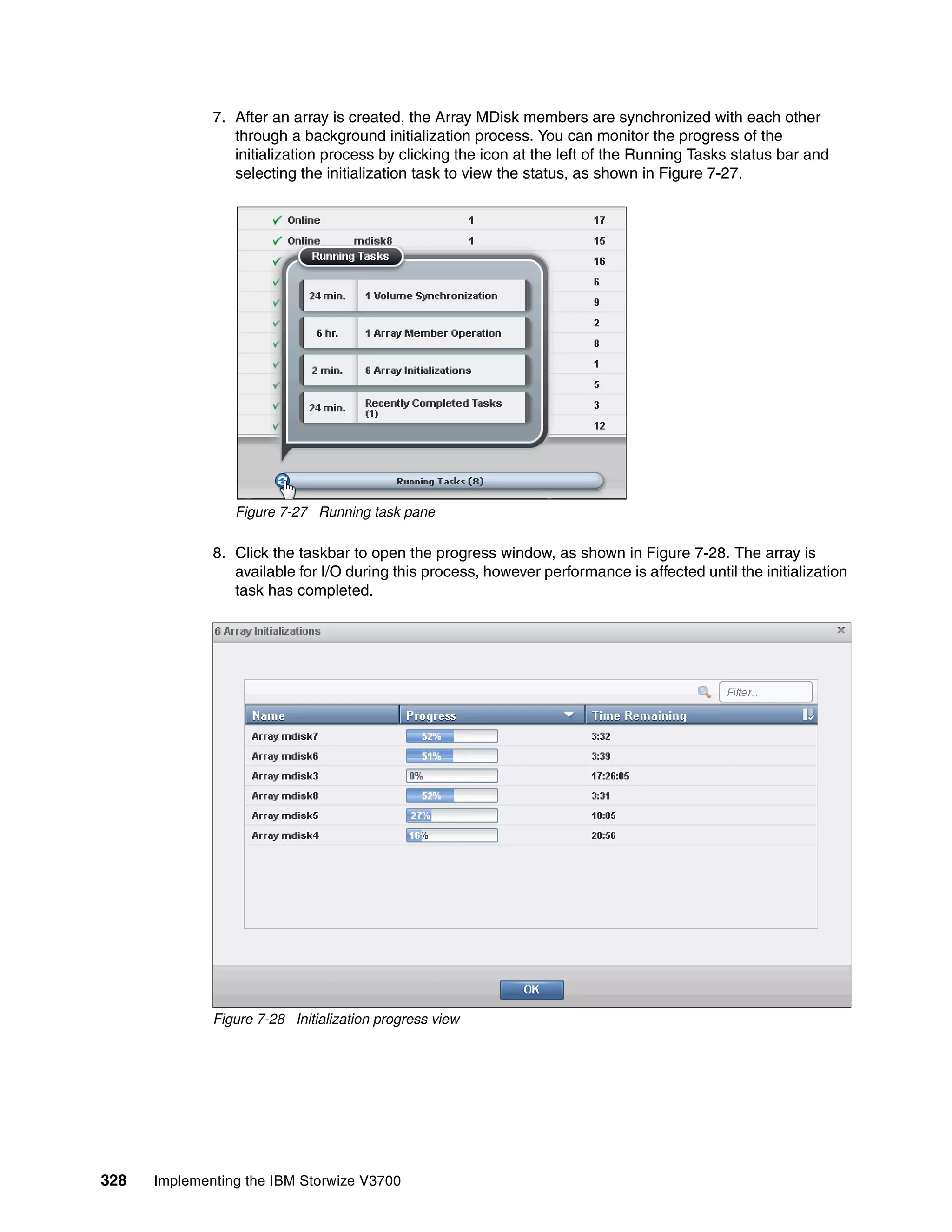 328 Implementing the IBM Storwize V3700
7. After an array is created, the Array MDisk members are synchronized with each other
through a background initialization process. You can monitor the progress of the
initialization process by clicking the icon at the left of the Running Tasks status bar and
selecting the initialization task to view the status, as shown in Figure 7-27.
Figure 7-27 Running task pane
8. Click the taskbar to open the progress window, as shown in Figure 7-28. The array is
available for I/O during this process, however performance is affected until the initialization
task has completed.
Figure 7-28 Initialization progress view
 