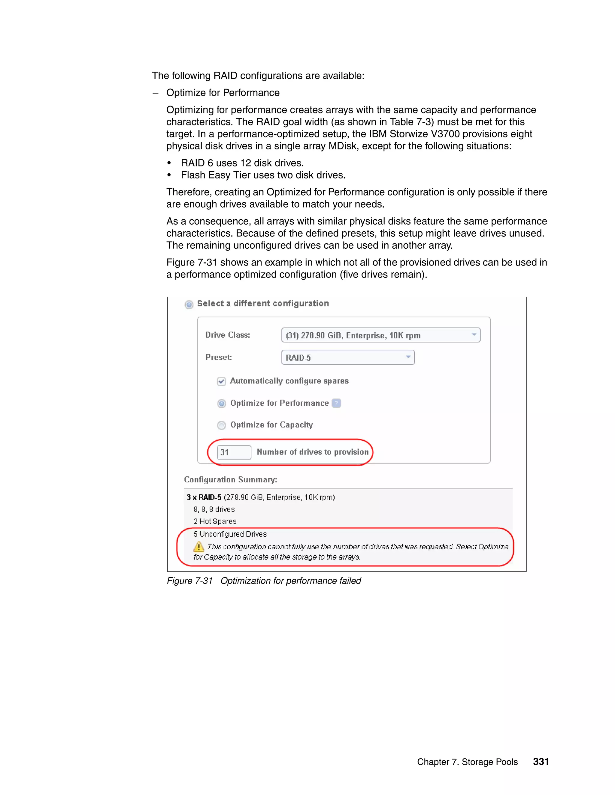Chapter 7. Storage Pools 331
The following RAID configurations are available:
– Optimize for Performance
Optimizing for performance creates arrays with the same capacity and performance
characteristics. The RAID goal width (as shown in Table 7-3) must be met for this
target. In a performance-optimized setup, the IBM Storwize V3700 provisions eight
physical disk drives in a single array MDisk, except for the following situations:
• RAID 6 uses 12 disk drives.
• Flash Easy Tier uses two disk drives.
Therefore, creating an Optimized for Performance configuration is only possible if there
are enough drives available to match your needs.
As a consequence, all arrays with similar physical disks feature the same performance
characteristics. Because of the defined presets, this setup might leave drives unused.
The remaining unconfigured drives can be used in another array.
Figure 7-31 shows an example in which not all of the provisioned drives can be used in
a performance optimized configuration (five drives remain).
Figure 7-31 Optimization for performance failed
 