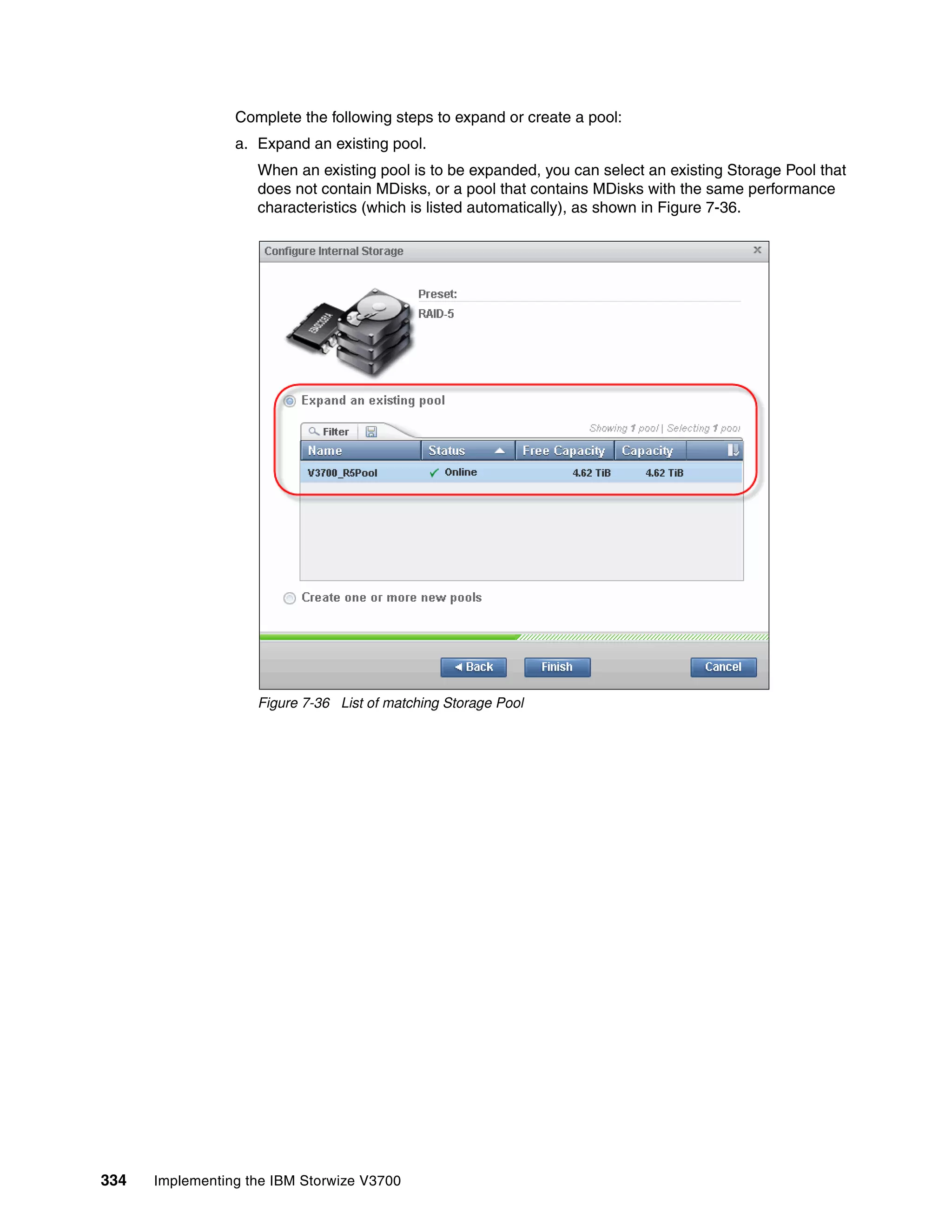 334 Implementing the IBM Storwize V3700
Complete the following steps to expand or create a pool:
a. Expand an existing pool.
When an existing pool is to be expanded, you can select an existing Storage Pool that
does not contain MDisks, or a pool that contains MDisks with the same performance
characteristics (which is listed automatically), as shown in Figure 7-36.
Figure 7-36 List of matching Storage Pool
 