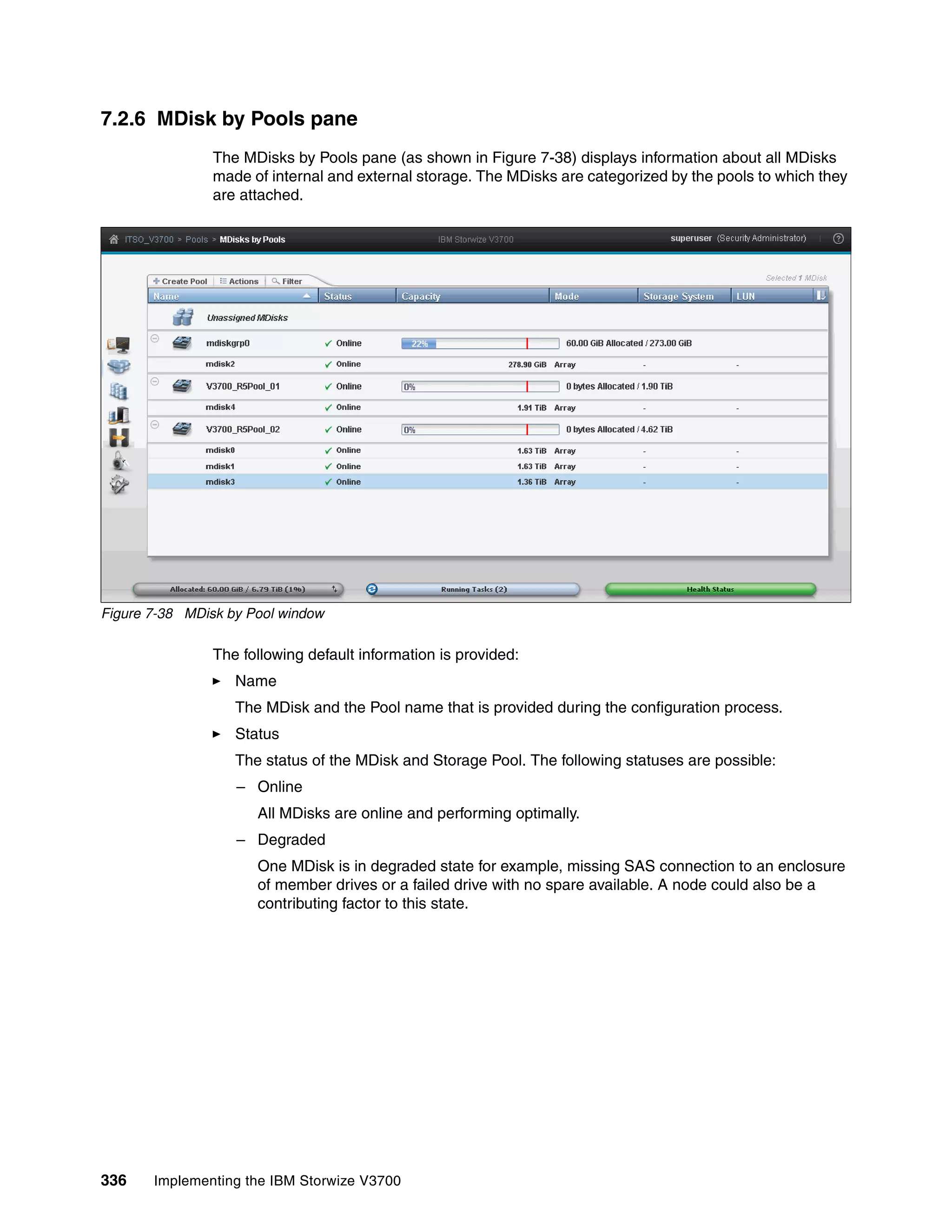 336 Implementing the IBM Storwize V3700
7.2.6 MDisk by Pools pane
The MDisks by Pools pane (as shown in Figure 7-38) displays information about all MDisks
made of internal and external storage. The MDisks are categorized by the pools to which they
are attached.
Figure 7-38 MDisk by Pool window
The following default information is provided:
Name
The MDisk and the Pool name that is provided during the configuration process.
Status
The status of the MDisk and Storage Pool. The following statuses are possible:
– Online
All MDisks are online and performing optimally.
– Degraded
One MDisk is in degraded state for example, missing SAS connection to an enclosure
of member drives or a failed drive with no spare available. A node could also be a
contributing factor to this state.
 