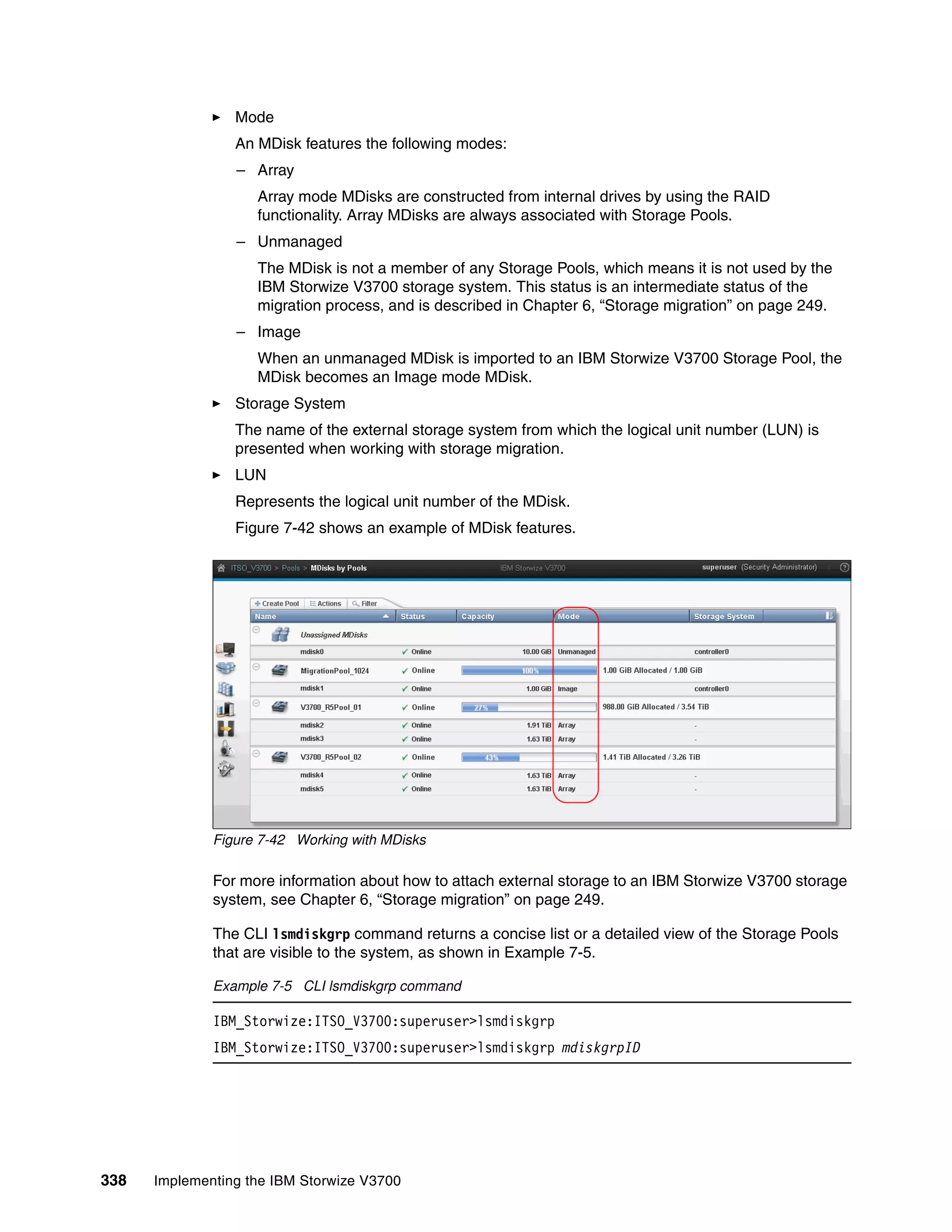 338 Implementing the IBM Storwize V3700
Mode
An MDisk features the following modes:
– Array
Array mode MDisks are constructed from internal drives by using the RAID
functionality. Array MDisks are always associated with Storage Pools.
– Unmanaged
The MDisk is not a member of any Storage Pools, which means it is not used by the
IBM Storwize V3700 storage system. This status is an intermediate status of the
migration process, and is described in Chapter 6, “Storage migration” on page 249.
– Image
When an unmanaged MDisk is imported to an IBM Storwize V3700 Storage Pool, the
MDisk becomes an Image mode MDisk.
Storage System
The name of the external storage system from which the logical unit number (LUN) is
presented when working with storage migration.
LUN
Represents the logical unit number of the MDisk.
Figure 7-42 shows an example of MDisk features.
Figure 7-42 Working with MDisks
For more information about how to attach external storage to an IBM Storwize V3700 storage
system, see Chapter 6, “Storage migration” on page 249.
The CLI lsmdiskgrp command returns a concise list or a detailed view of the Storage Pools
that are visible to the system, as shown in Example 7-5.
Example 7-5 CLI lsmdiskgrp command
IBM_Storwize:ITSO_V3700:superuser>lsmdiskgrp
IBM_Storwize:ITSO_V3700:superuser>lsmdiskgrp mdiskgrpID
 