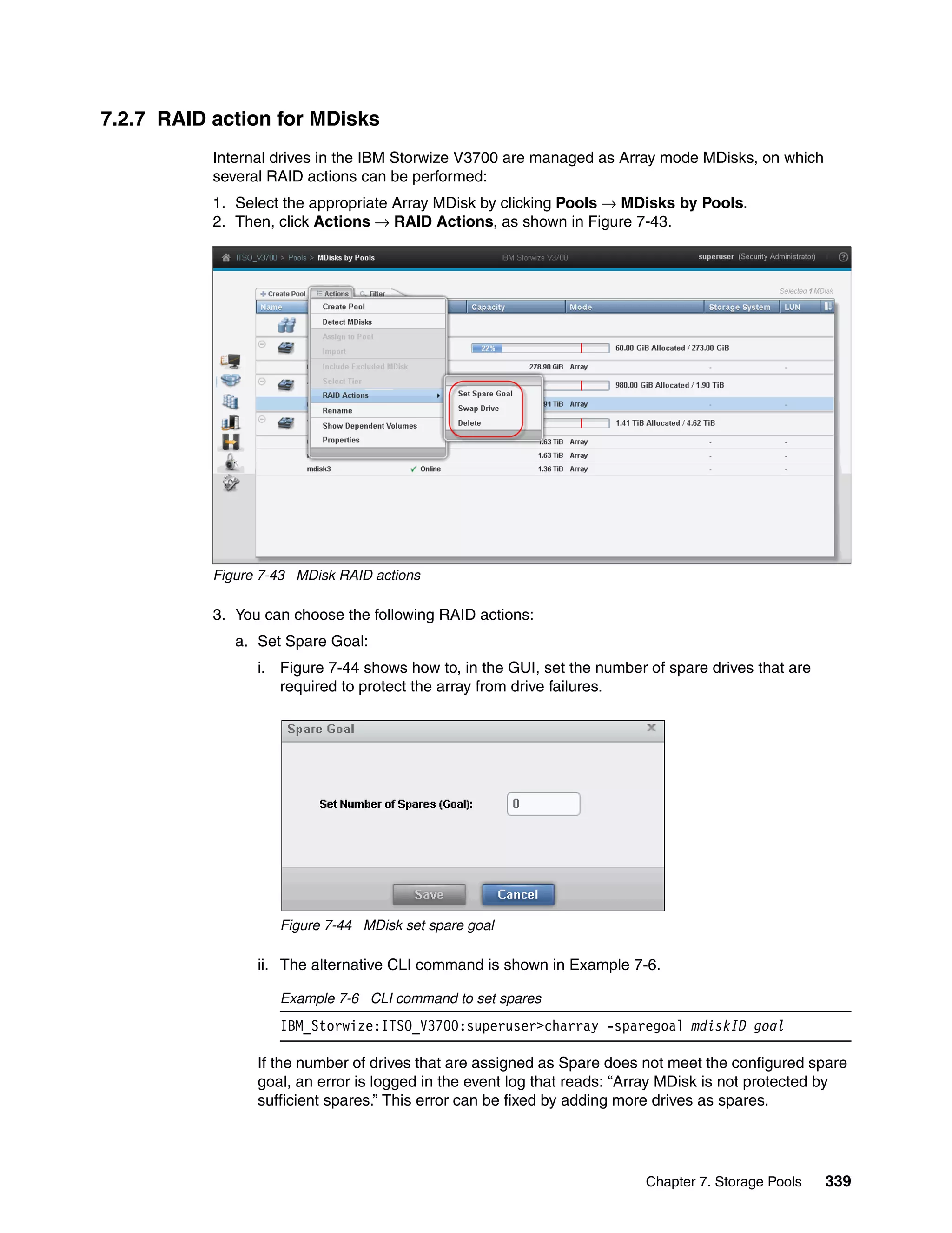 Chapter 7. Storage Pools 339
7.2.7 RAID action for MDisks
Internal drives in the IBM Storwize V3700 are managed as Array mode MDisks, on which
several RAID actions can be performed:
1. Select the appropriate Array MDisk by clicking Pools → MDisks by Pools.
2. Then, click Actions → RAID Actions, as shown in Figure 7-43.
Figure 7-43 MDisk RAID actions
3. You can choose the following RAID actions:
a. Set Spare Goal:
i. Figure 7-44 shows how to, in the GUI, set the number of spare drives that are
required to protect the array from drive failures.
Figure 7-44 MDisk set spare goal
ii. The alternative CLI command is shown in Example 7-6.
Example 7-6 CLI command to set spares
IBM_Storwize:ITSO_V3700:superuser>charray -sparegoal mdiskID goal
If the number of drives that are assigned as Spare does not meet the configured spare
goal, an error is logged in the event log that reads: “Array MDisk is not protected by
sufficient spares.” This error can be fixed by adding more drives as spares.
 