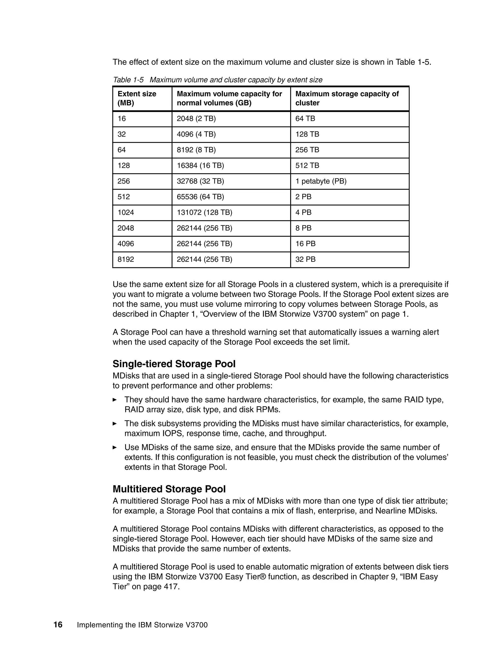 16 Implementing the IBM Storwize V3700
The effect of extent size on the maximum volume and cluster size is shown in Table 1-5.
Table 1-5 Maximum volume and cluster capacity by extent size
Use the same extent size for all Storage Pools in a clustered system, which is a prerequisite if
you want to migrate a volume between two Storage Pools. If the Storage Pool extent sizes are
not the same, you must use volume mirroring to copy volumes between Storage Pools, as
described in Chapter 1, “Overview of the IBM Storwize V3700 system” on page 1.
A Storage Pool can have a threshold warning set that automatically issues a warning alert
when the used capacity of the Storage Pool exceeds the set limit.
Single-tiered Storage Pool
MDisks that are used in a single-tiered Storage Pool should have the following characteristics
to prevent performance and other problems:
They should have the same hardware characteristics, for example, the same RAID type,
RAID array size, disk type, and disk RPMs.
The disk subsystems providing the MDisks must have similar characteristics, for example,
maximum IOPS, response time, cache, and throughput.
Use MDisks of the same size, and ensure that the MDisks provide the same number of
extents. If this configuration is not feasible, you must check the distribution of the volumes’
extents in that Storage Pool.
Multitiered Storage Pool
A multitiered Storage Pool has a mix of MDisks with more than one type of disk tier attribute;
for example, a Storage Pool that contains a mix of flash, enterprise, and Nearline MDisks.
A multitiered Storage Pool contains MDisks with different characteristics, as opposed to the
single-tiered Storage Pool. However, each tier should have MDisks of the same size and
MDisks that provide the same number of extents.
A multitiered Storage Pool is used to enable automatic migration of extents between disk tiers
using the IBM Storwize V3700 Easy Tier® function, as described in Chapter 9, “IBM Easy
Tier” on page 417.
Extent size
(MB)
Maximum volume capacity for
normal volumes (GB)
Maximum storage capacity of
cluster
16 2048 (2 TB) 64 TB
32 4096 (4 TB) 128 TB
64 8192 (8 TB) 256 TB
128 16384 (16 TB) 512 TB
256 32768 (32 TB) 1 petabyte (PB)
512 65536 (64 TB) 2 PB
1024 131072 (128 TB) 4 PB
2048 262144 (256 TB) 8 PB
4096 262144 (256 TB) 16 PB
8192 262144 (256 TB) 32 PB
 