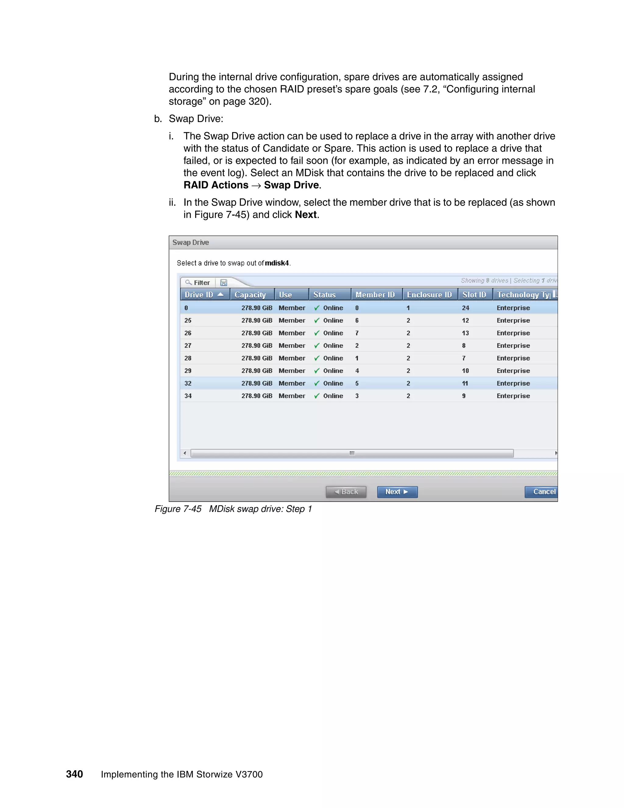 340 Implementing the IBM Storwize V3700
During the internal drive configuration, spare drives are automatically assigned
according to the chosen RAID preset’s spare goals (see 7.2, “Configuring internal
storage” on page 320).
b. Swap Drive:
i. The Swap Drive action can be used to replace a drive in the array with another drive
with the status of Candidate or Spare. This action is used to replace a drive that
failed, or is expected to fail soon (for example, as indicated by an error message in
the event log). Select an MDisk that contains the drive to be replaced and click
RAID Actions → Swap Drive.
ii. In the Swap Drive window, select the member drive that is to be replaced (as shown
in Figure 7-45) and click Next.
Figure 7-45 MDisk swap drive: Step 1
 