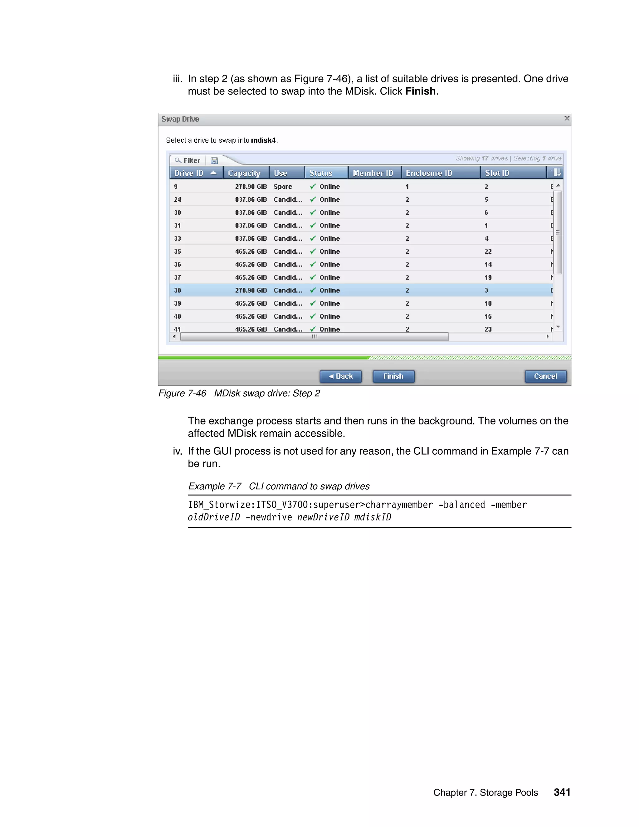 Chapter 7. Storage Pools 341
iii. In step 2 (as shown as Figure 7-46), a list of suitable drives is presented. One drive
must be selected to swap into the MDisk. Click Finish.
Figure 7-46 MDisk swap drive: Step 2
The exchange process starts and then runs in the background. The volumes on the
affected MDisk remain accessible.
iv. If the GUI process is not used for any reason, the CLI command in Example 7-7 can
be run.
Example 7-7 CLI command to swap drives
IBM_Storwize:ITSO_V3700:superuser>charraymember -balanced -member
oldDriveID -newdrive newDriveID mdiskID
 