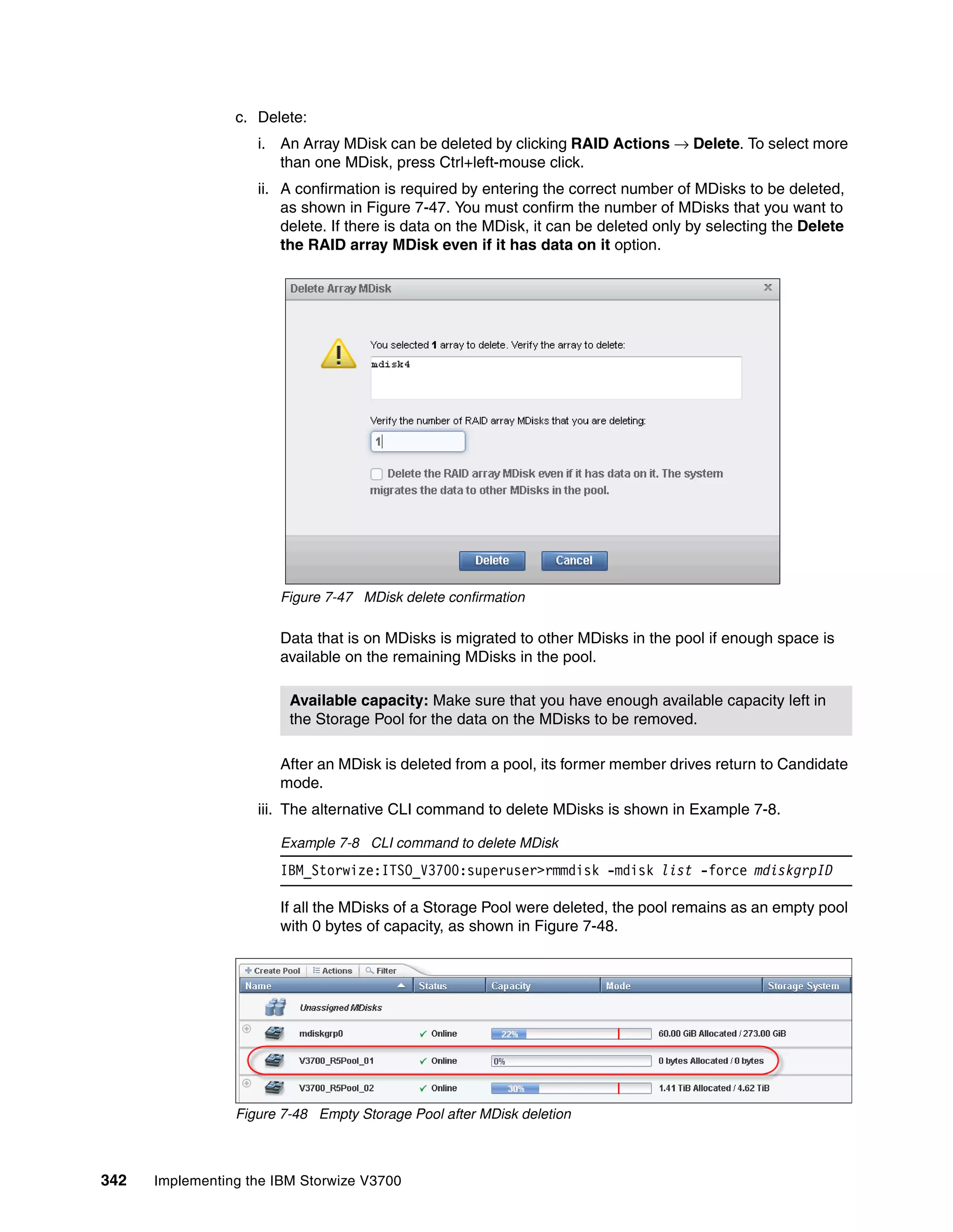 342 Implementing the IBM Storwize V3700
c. Delete:
i. An Array MDisk can be deleted by clicking RAID Actions → Delete. To select more
than one MDisk, press Ctrl+left-mouse click.
ii. A confirmation is required by entering the correct number of MDisks to be deleted,
as shown in Figure 7-47. You must confirm the number of MDisks that you want to
delete. If there is data on the MDisk, it can be deleted only by selecting the Delete
the RAID array MDisk even if it has data on it option.
Figure 7-47 MDisk delete confirmation
Data that is on MDisks is migrated to other MDisks in the pool if enough space is
available on the remaining MDisks in the pool.
After an MDisk is deleted from a pool, its former member drives return to Candidate
mode.
iii. The alternative CLI command to delete MDisks is shown in Example 7-8.
Example 7-8 CLI command to delete MDisk
IBM_Storwize:ITSO_V3700:superuser>rmmdisk -mdisk list -force mdiskgrpID
If all the MDisks of a Storage Pool were deleted, the pool remains as an empty pool
with 0 bytes of capacity, as shown in Figure 7-48.
Figure 7-48 Empty Storage Pool after MDisk deletion
Available capacity: Make sure that you have enough available capacity left in
the Storage Pool for the data on the MDisks to be removed.
 