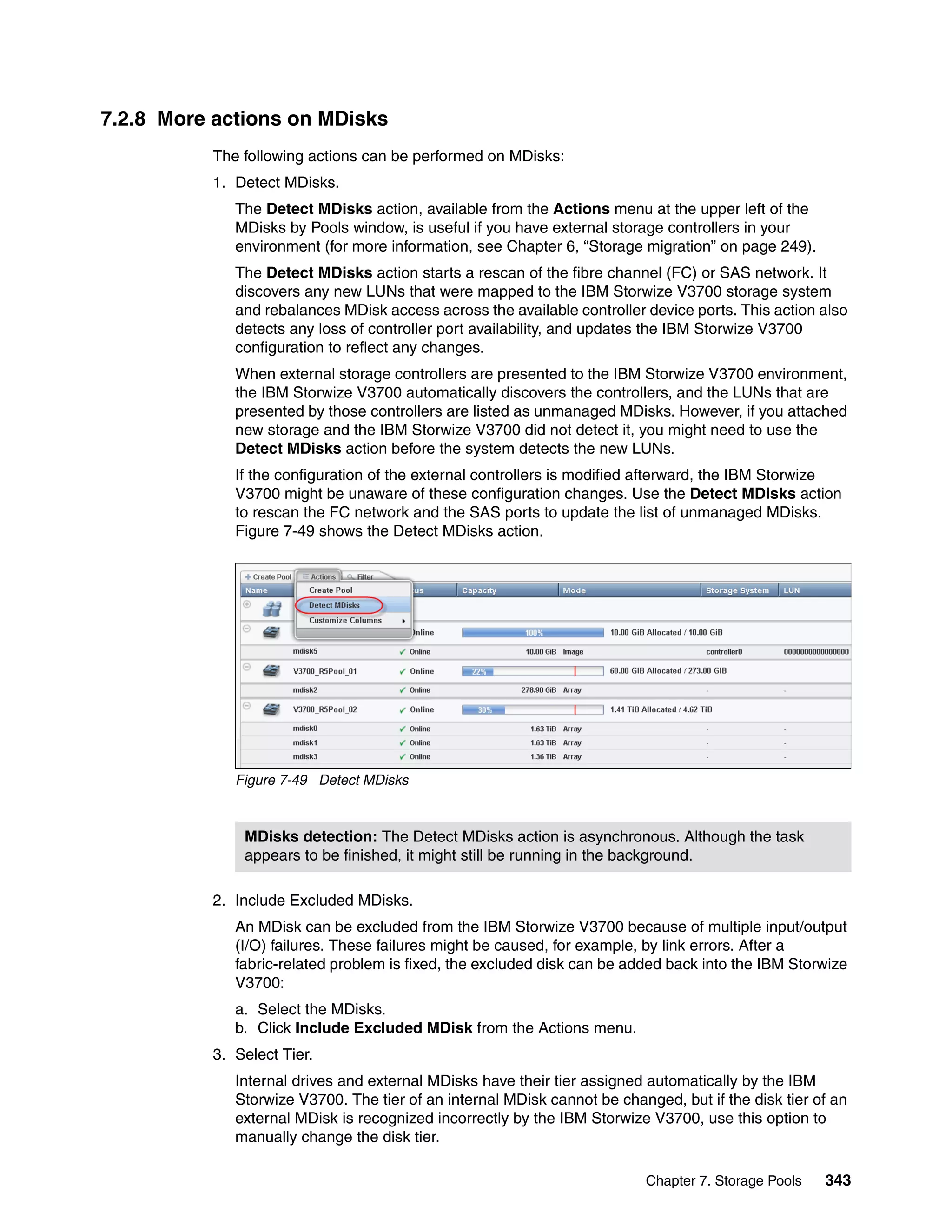 Chapter 7. Storage Pools 343
7.2.8 More actions on MDisks
The following actions can be performed on MDisks:
1. Detect MDisks.
The Detect MDisks action, available from the Actions menu at the upper left of the
MDisks by Pools window, is useful if you have external storage controllers in your
environment (for more information, see Chapter 6, “Storage migration” on page 249).
The Detect MDisks action starts a rescan of the fibre channel (FC) or SAS network. It
discovers any new LUNs that were mapped to the IBM Storwize V3700 storage system
and rebalances MDisk access across the available controller device ports. This action also
detects any loss of controller port availability, and updates the IBM Storwize V3700
configuration to reflect any changes.
When external storage controllers are presented to the IBM Storwize V3700 environment,
the IBM Storwize V3700 automatically discovers the controllers, and the LUNs that are
presented by those controllers are listed as unmanaged MDisks. However, if you attached
new storage and the IBM Storwize V3700 did not detect it, you might need to use the
Detect MDisks action before the system detects the new LUNs.
If the configuration of the external controllers is modified afterward, the IBM Storwize
V3700 might be unaware of these configuration changes. Use the Detect MDisks action
to rescan the FC network and the SAS ports to update the list of unmanaged MDisks.
Figure 7-49 shows the Detect MDisks action.
Figure 7-49 Detect MDisks
2. Include Excluded MDisks.
An MDisk can be excluded from the IBM Storwize V3700 because of multiple input/output
(I/O) failures. These failures might be caused, for example, by link errors. After a
fabric-related problem is fixed, the excluded disk can be added back into the IBM Storwize
V3700:
a. Select the MDisks.
b. Click Include Excluded MDisk from the Actions menu.
3. Select Tier.
Internal drives and external MDisks have their tier assigned automatically by the IBM
Storwize V3700. The tier of an internal MDisk cannot be changed, but if the disk tier of an
external MDisk is recognized incorrectly by the IBM Storwize V3700, use this option to
manually change the disk tier.
MDisks detection: The Detect MDisks action is asynchronous. Although the task
appears to be finished, it might still be running in the background.
 