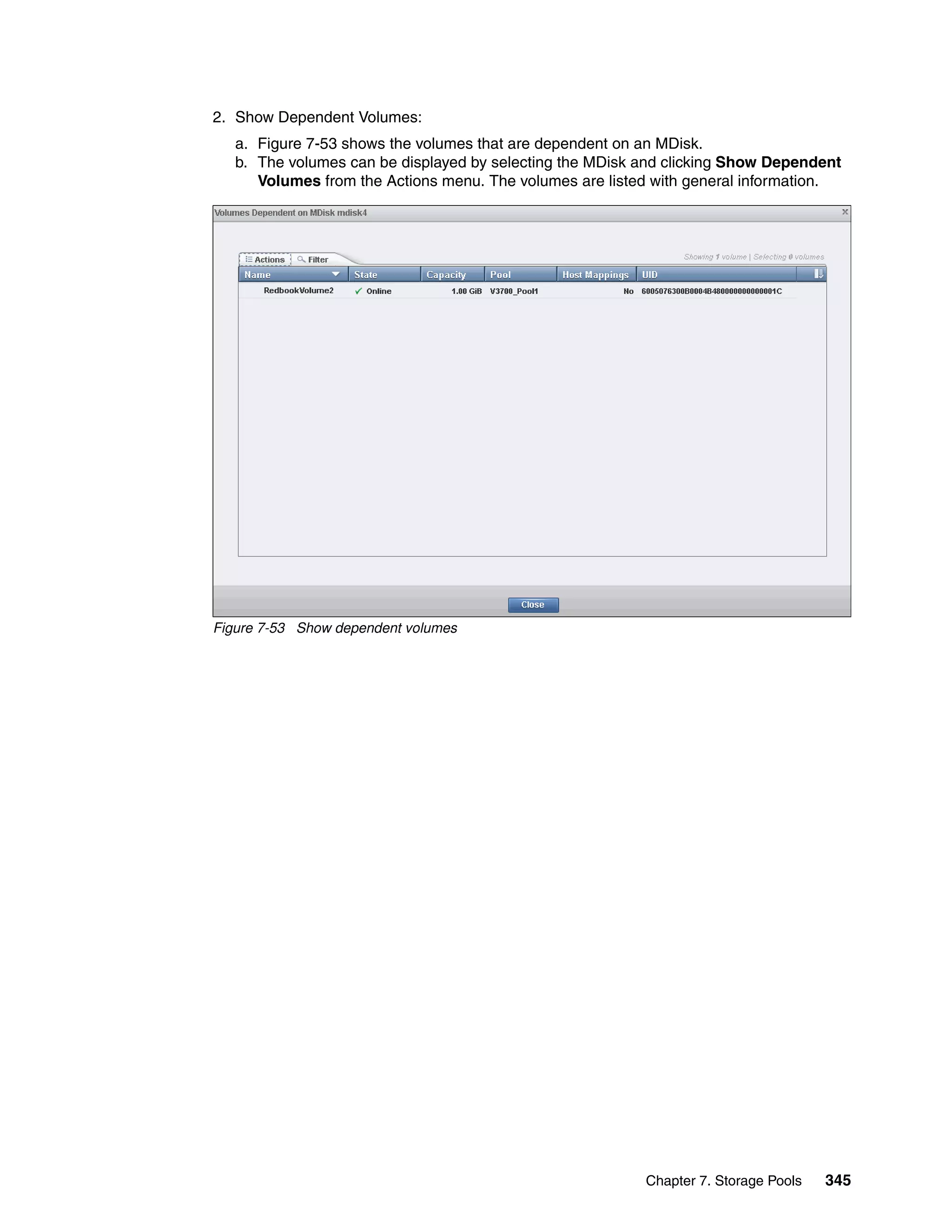 Chapter 7. Storage Pools 345
2. Show Dependent Volumes:
a. Figure 7-53 shows the volumes that are dependent on an MDisk.
b. The volumes can be displayed by selecting the MDisk and clicking Show Dependent
Volumes from the Actions menu. The volumes are listed with general information.
Figure 7-53 Show dependent volumes
 
