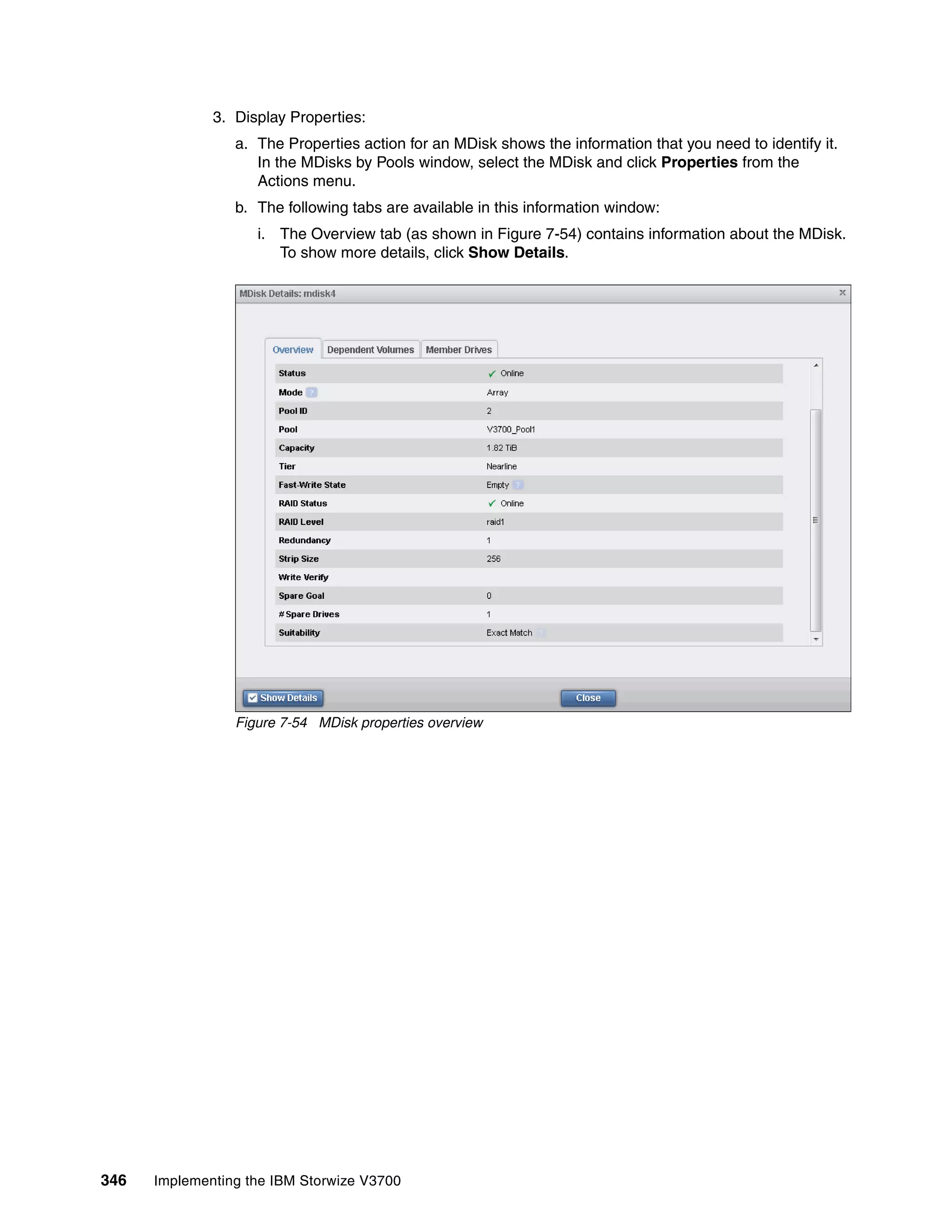 346 Implementing the IBM Storwize V3700
3. Display Properties:
a. The Properties action for an MDisk shows the information that you need to identify it.
In the MDisks by Pools window, select the MDisk and click Properties from the
Actions menu.
b. The following tabs are available in this information window:
i. The Overview tab (as shown in Figure 7-54) contains information about the MDisk.
To show more details, click Show Details.
Figure 7-54 MDisk properties overview
 
