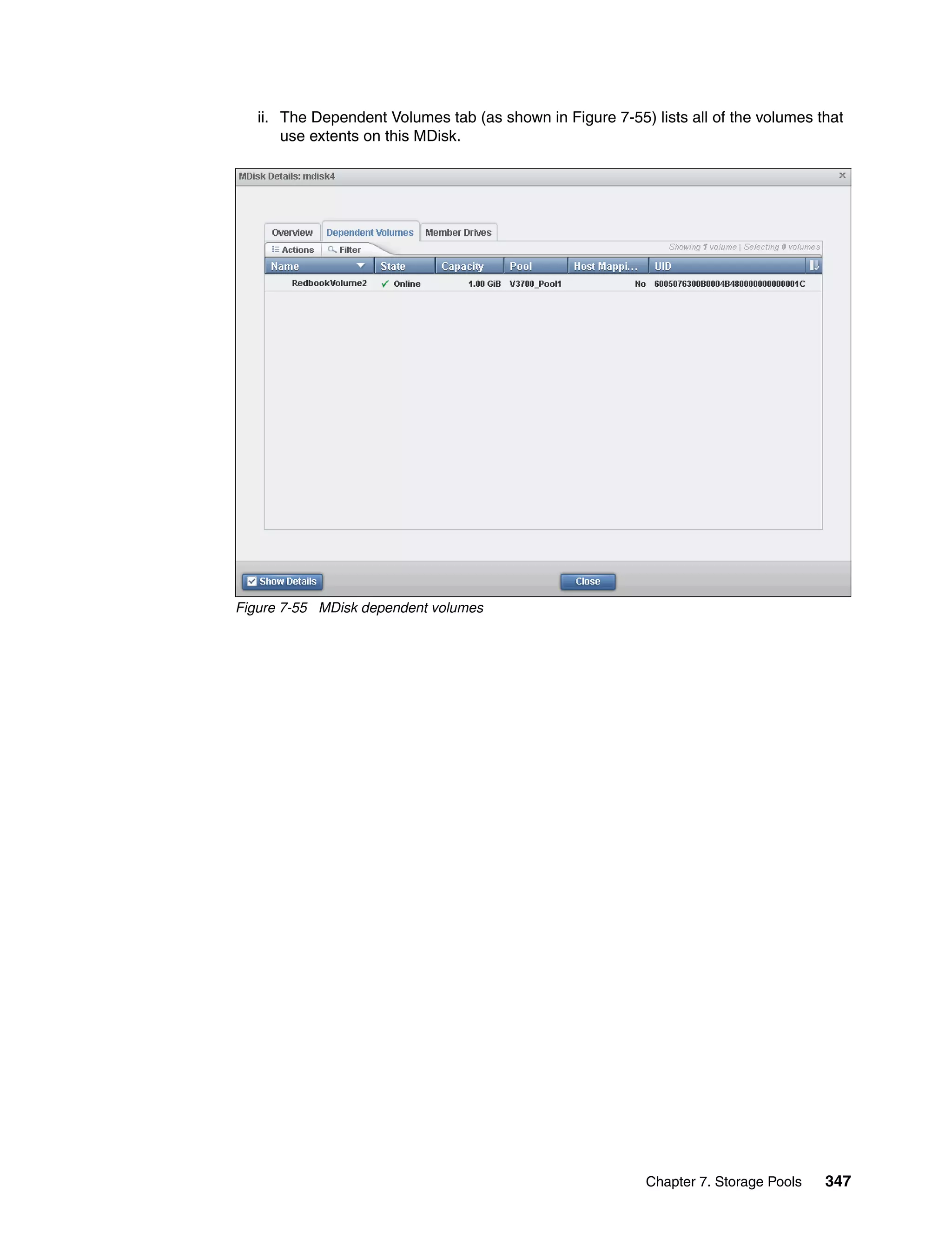 Chapter 7. Storage Pools 347
ii. The Dependent Volumes tab (as shown in Figure 7-55) lists all of the volumes that
use extents on this MDisk.
Figure 7-55 MDisk dependent volumes
 