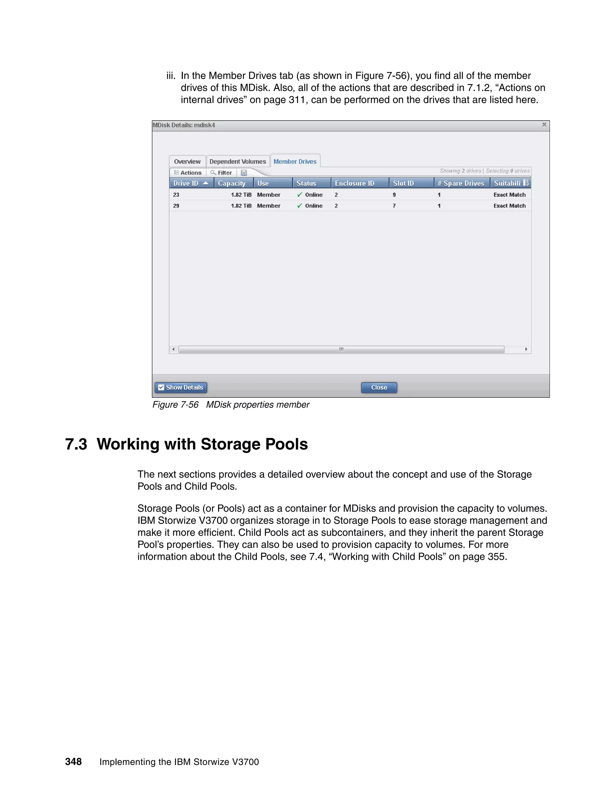 348 Implementing the IBM Storwize V3700
iii. In the Member Drives tab (as shown in Figure 7-56), you find all of the member
drives of this MDisk. Also, all of the actions that are described in 7.1.2, “Actions on
internal drives” on page 311, can be performed on the drives that are listed here.
Figure 7-56 MDisk properties member
7.3 Working with Storage Pools
The next sections provides a detailed overview about the concept and use of the Storage
Pools and Child Pools.
Storage Pools (or Pools) act as a container for MDisks and provision the capacity to volumes.
IBM Storwize V3700 organizes storage in to Storage Pools to ease storage management and
make it more efficient. Child Pools act as subcontainers, and they inherit the parent Storage
Pool’s properties. They can also be used to provision capacity to volumes. For more
information about the Child Pools, see 7.4, “Working with Child Pools” on page 355.
 