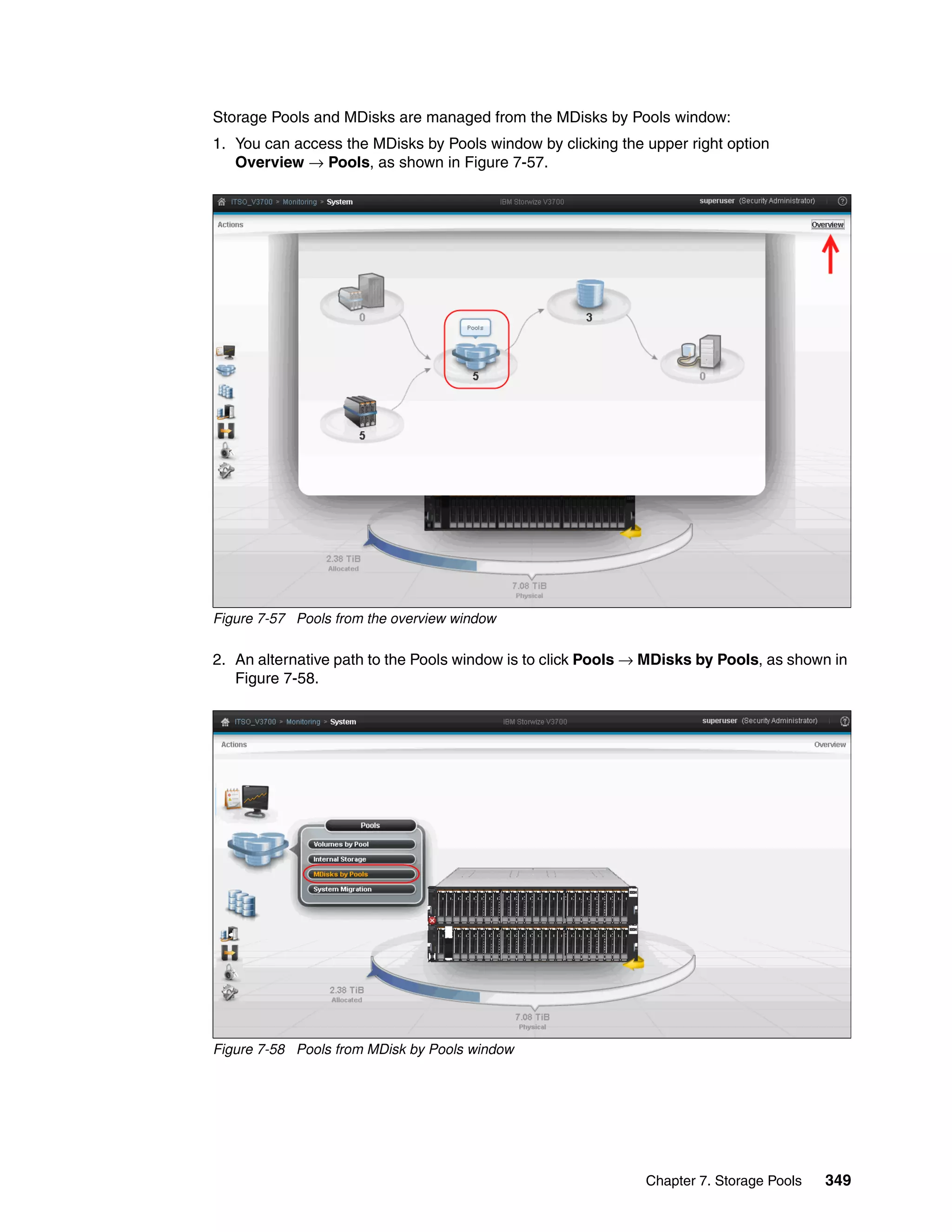 Chapter 7. Storage Pools 349
Storage Pools and MDisks are managed from the MDisks by Pools window:
1. You can access the MDisks by Pools window by clicking the upper right option
Overview → Pools, as shown in Figure 7-57.
Figure 7-57 Pools from the overview window
2. An alternative path to the Pools window is to click Pools → MDisks by Pools, as shown in
Figure 7-58.
Figure 7-58 Pools from MDisk by Pools window
 