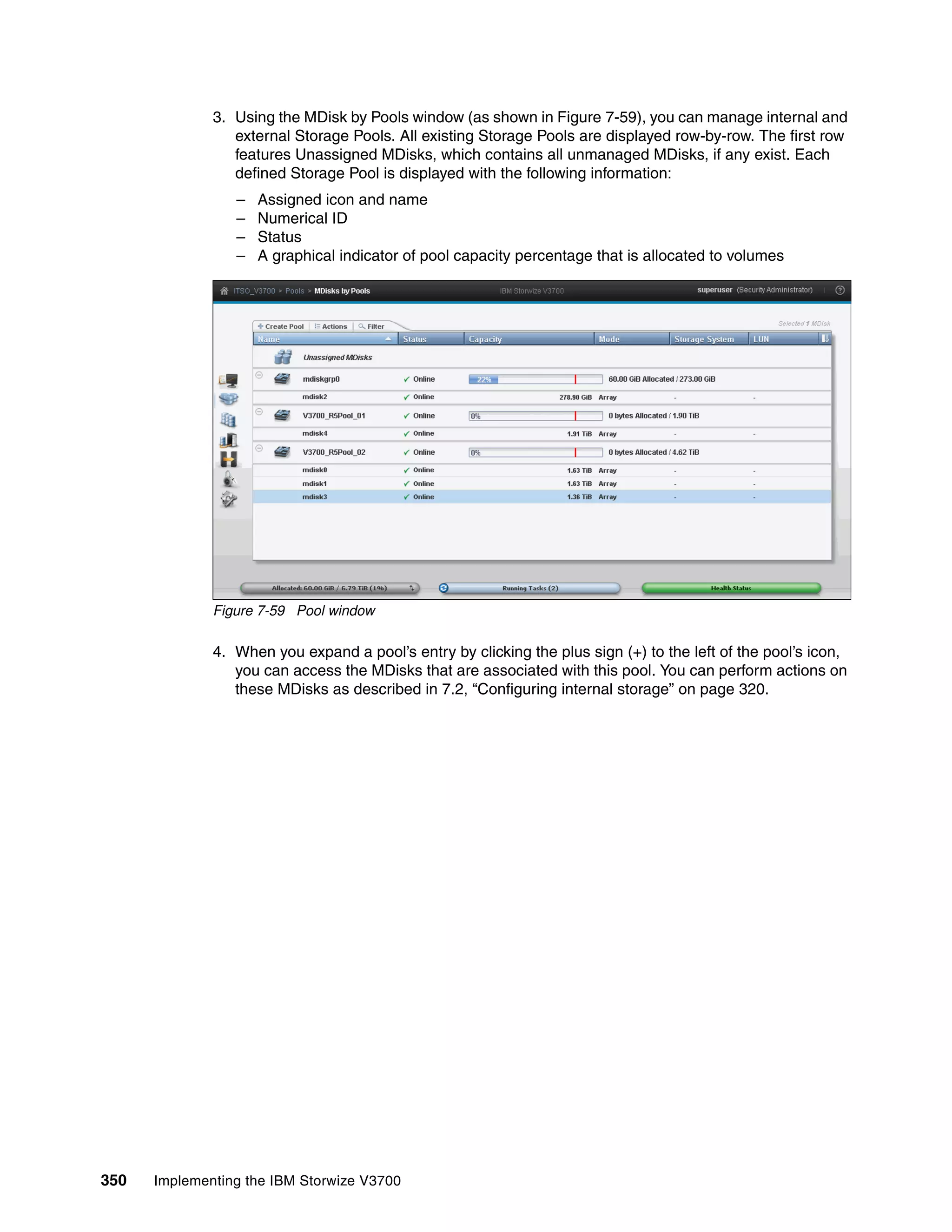 350 Implementing the IBM Storwize V3700
3. Using the MDisk by Pools window (as shown in Figure 7-59), you can manage internal and
external Storage Pools. All existing Storage Pools are displayed row-by-row. The first row
features Unassigned MDisks, which contains all unmanaged MDisks, if any exist. Each
defined Storage Pool is displayed with the following information:
– Assigned icon and name
– Numerical ID
– Status
– A graphical indicator of pool capacity percentage that is allocated to volumes
Figure 7-59 Pool window
4. When you expand a pool’s entry by clicking the plus sign (+) to the left of the pool’s icon,
you can access the MDisks that are associated with this pool. You can perform actions on
these MDisks as described in 7.2, “Configuring internal storage” on page 320.
 