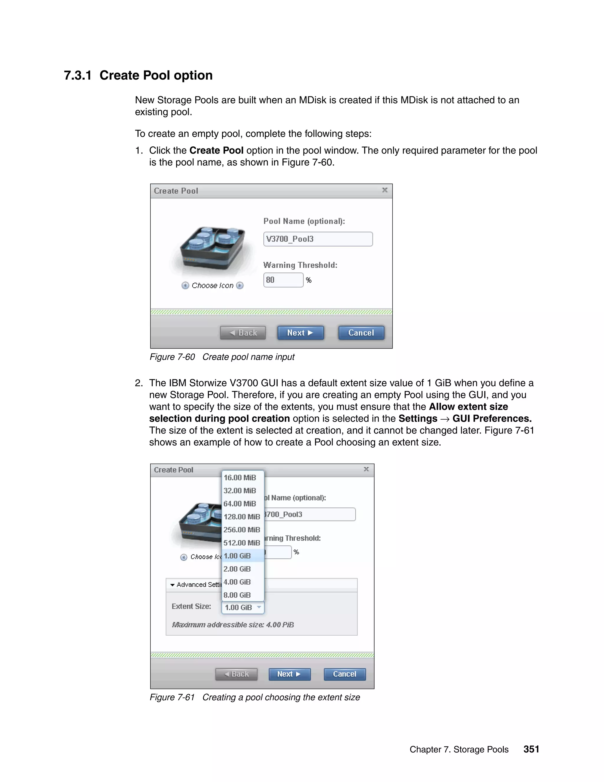 Chapter 7. Storage Pools 351
7.3.1 Create Pool option
New Storage Pools are built when an MDisk is created if this MDisk is not attached to an
existing pool.
To create an empty pool, complete the following steps:
1. Click the Create Pool option in the pool window. The only required parameter for the pool
is the pool name, as shown in Figure 7-60.
Figure 7-60 Create pool name input
2. The IBM Storwize V3700 GUI has a default extent size value of 1 GiB when you define a
new Storage Pool. Therefore, if you are creating an empty Pool using the GUI, and you
want to specify the size of the extents, you must ensure that the Allow extent size
selection during pool creation option is selected in the Settings → GUI Preferences.
The size of the extent is selected at creation, and it cannot be changed later. Figure 7-61
shows an example of how to create a Pool choosing an extent size.
Figure 7-61 Creating a pool choosing the extent size
 