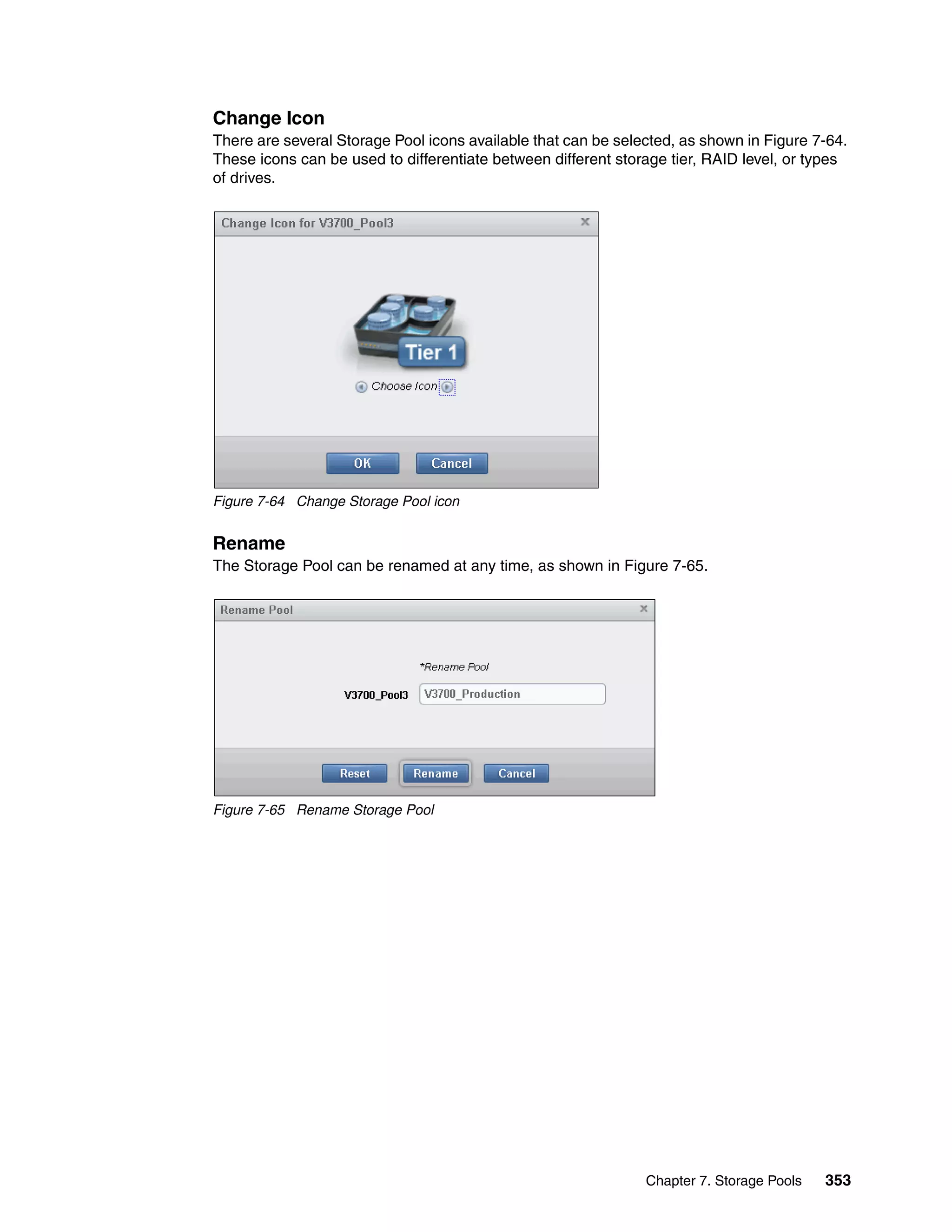 Chapter 7. Storage Pools 353
Change Icon
There are several Storage Pool icons available that can be selected, as shown in Figure 7-64.
These icons can be used to differentiate between different storage tier, RAID level, or types
of drives.
Figure 7-64 Change Storage Pool icon
Rename
The Storage Pool can be renamed at any time, as shown in Figure 7-65.
Figure 7-65 Rename Storage Pool
 