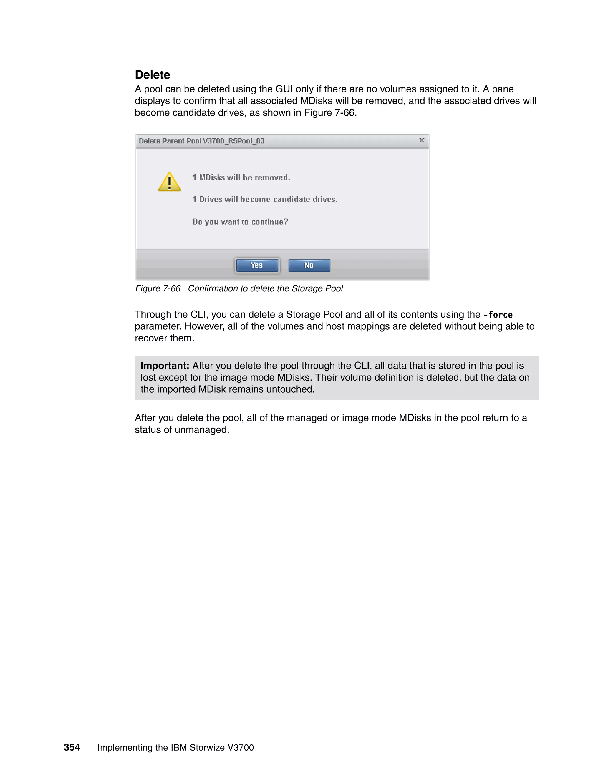 354 Implementing the IBM Storwize V3700
Delete
A pool can be deleted using the GUI only if there are no volumes assigned to it. A pane
displays to confirm that all associated MDisks will be removed, and the associated drives will
become candidate drives, as shown in Figure 7-66.
Figure 7-66 Confirmation to delete the Storage Pool
Through the CLI, you can delete a Storage Pool and all of its contents using the -force
parameter. However, all of the volumes and host mappings are deleted without being able to
recover them.
After you delete the pool, all of the managed or image mode MDisks in the pool return to a
status of unmanaged.
Important: After you delete the pool through the CLI, all data that is stored in the pool is
lost except for the image mode MDisks. Their volume definition is deleted, but the data on
the imported MDisk remains untouched.
 