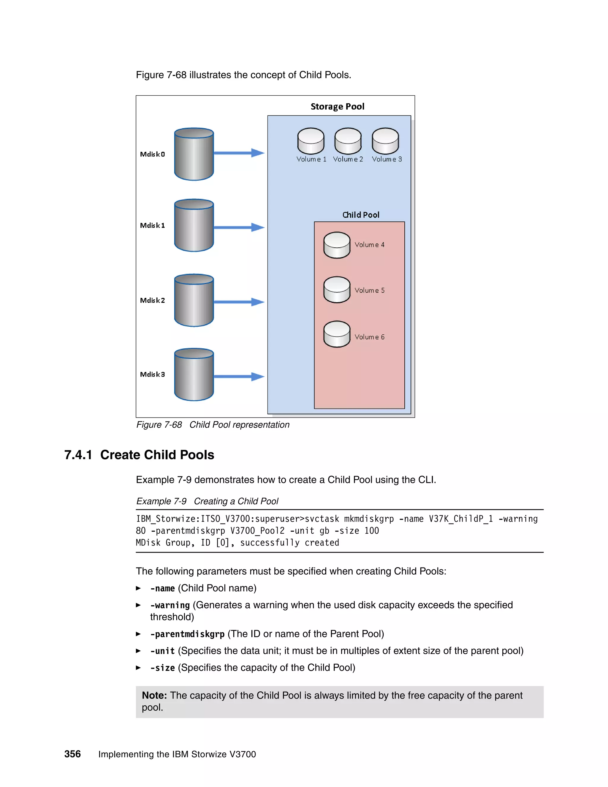 356 Implementing the IBM Storwize V3700
Figure 7-68 illustrates the concept of Child Pools.
Figure 7-68 Child Pool representation
7.4.1 Create Child Pools
Example 7-9 demonstrates how to create a Child Pool using the CLI.
Example 7-9 Creating a Child Pool
IBM_Storwize:ITSO_V3700:superuser>svctask mkmdiskgrp -name V37K_ChildP_1 -warning
80 -parentmdiskgrp V3700_Pool2 -unit gb -size 100
MDisk Group, ID [0], successfully created
The following parameters must be specified when creating Child Pools:
-name (Child Pool name)
-warning (Generates a warning when the used disk capacity exceeds the specified
threshold)
-parentmdiskgrp (The ID or name of the Parent Pool)
-unit (Specifies the data unit; it must be in multiples of extent size of the parent pool)
-size (Specifies the capacity of the Child Pool)
Note: The capacity of the Child Pool is always limited by the free capacity of the parent
pool.
 