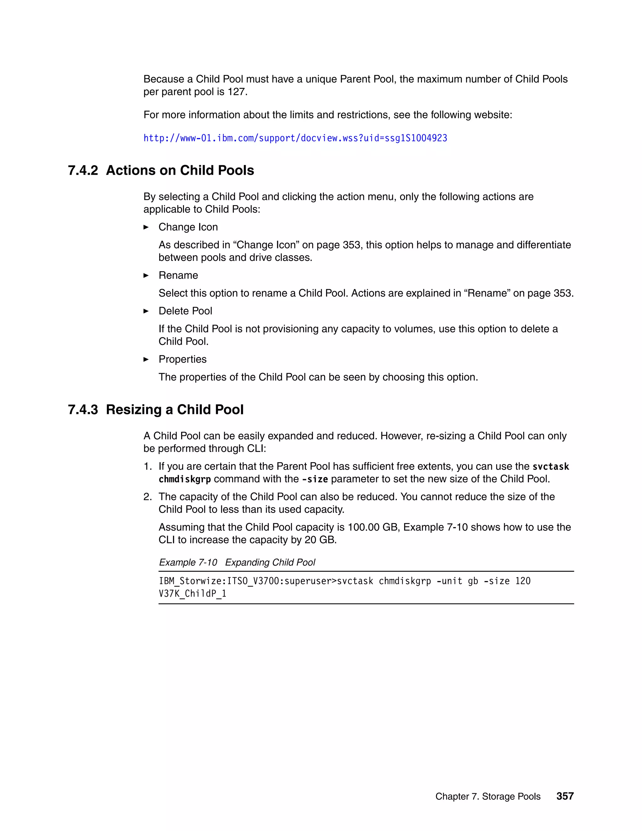 Chapter 7. Storage Pools 357
Because a Child Pool must have a unique Parent Pool, the maximum number of Child Pools
per parent pool is 127.
For more information about the limits and restrictions, see the following website:
http://www-01.ibm.com/support/docview.wss?uid=ssg1S1004923
7.4.2 Actions on Child Pools
By selecting a Child Pool and clicking the action menu, only the following actions are
applicable to Child Pools:
Change Icon
As described in “Change Icon” on page 353, this option helps to manage and differentiate
between pools and drive classes.
Rename
Select this option to rename a Child Pool. Actions are explained in “Rename” on page 353.
Delete Pool
If the Child Pool is not provisioning any capacity to volumes, use this option to delete a
Child Pool.
Properties
The properties of the Child Pool can be seen by choosing this option.
7.4.3 Resizing a Child Pool
A Child Pool can be easily expanded and reduced. However, re-sizing a Child Pool can only
be performed through CLI:
1. If you are certain that the Parent Pool has sufficient free extents, you can use the svctask
chmdiskgrp command with the -size parameter to set the new size of the Child Pool.
2. The capacity of the Child Pool can also be reduced. You cannot reduce the size of the
Child Pool to less than its used capacity.
Assuming that the Child Pool capacity is 100.00 GB, Example 7-10 shows how to use the
CLI to increase the capacity by 20 GB.
Example 7-10 Expanding Child Pool
IBM_Storwize:ITSO_V3700:superuser>svctask chmdiskgrp -unit gb -size 120
V37K_ChildP_1
 