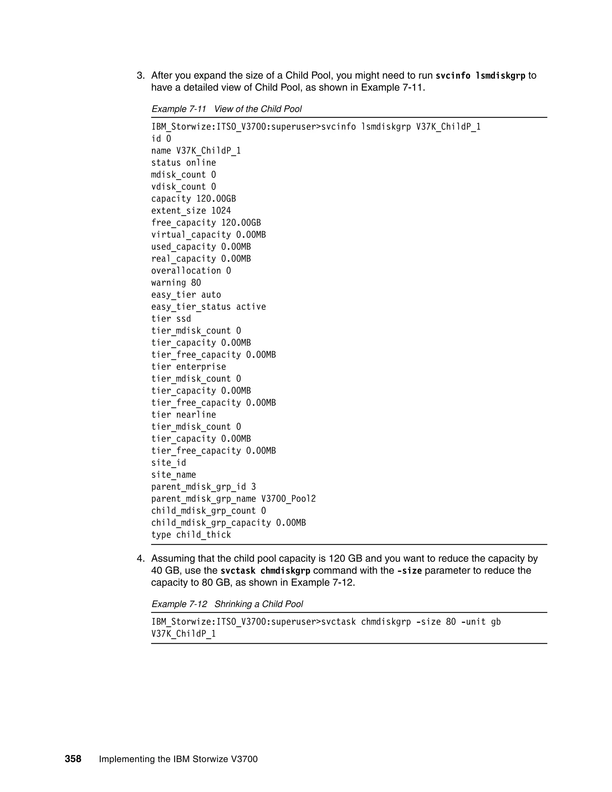 358 Implementing the IBM Storwize V3700
3. After you expand the size of a Child Pool, you might need to run svcinfo lsmdiskgrp to
have a detailed view of Child Pool, as shown in Example 7-11.
Example 7-11 View of the Child Pool
IBM_Storwize:ITSO_V3700:superuser>svcinfo lsmdiskgrp V37K_ChildP_1
id 0
name V37K_ChildP_1
status online
mdisk_count 0
vdisk_count 0
capacity 120.00GB
extent_size 1024
free_capacity 120.00GB
virtual_capacity 0.00MB
used_capacity 0.00MB
real_capacity 0.00MB
overallocation 0
warning 80
easy_tier auto
easy_tier_status active
tier ssd
tier_mdisk_count 0
tier_capacity 0.00MB
tier_free_capacity 0.00MB
tier enterprise
tier_mdisk_count 0
tier_capacity 0.00MB
tier_free_capacity 0.00MB
tier nearline
tier_mdisk_count 0
tier_capacity 0.00MB
tier_free_capacity 0.00MB
site_id
site_name
parent_mdisk_grp_id 3
parent_mdisk_grp_name V3700_Pool2
child_mdisk_grp_count 0
child_mdisk_grp_capacity 0.00MB
type child_thick
4. Assuming that the child pool capacity is 120 GB and you want to reduce the capacity by
40 GB, use the svctask chmdiskgrp command with the -size parameter to reduce the
capacity to 80 GB, as shown in Example 7-12.
Example 7-12 Shrinking a Child Pool
IBM_Storwize:ITSO_V3700:superuser>svctask chmdiskgrp -size 80 -unit gb
V37K_ChildP_1
 