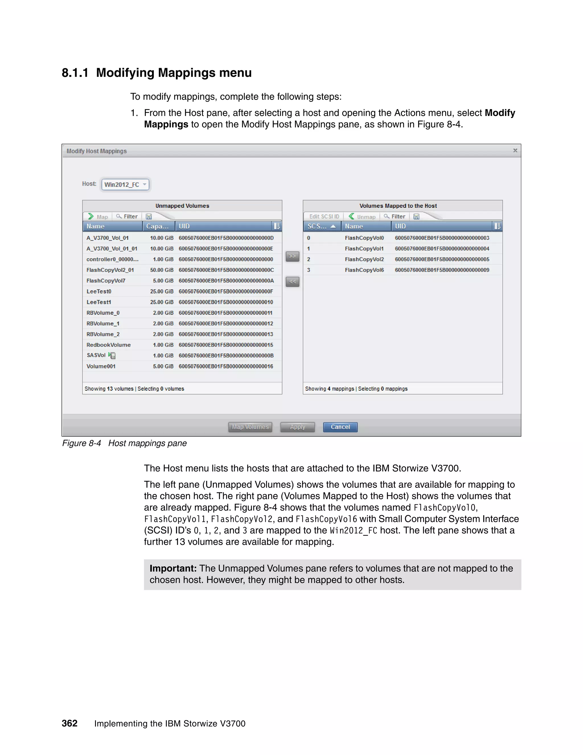 362 Implementing the IBM Storwize V3700
8.1.1 Modifying Mappings menu
To modify mappings, complete the following steps:
1. From the Host pane, after selecting a host and opening the Actions menu, select Modify
Mappings to open the Modify Host Mappings pane, as shown in Figure 8-4.
Figure 8-4 Host mappings pane
The Host menu lists the hosts that are attached to the IBM Storwize V3700.
The left pane (Unmapped Volumes) shows the volumes that are available for mapping to
the chosen host. The right pane (Volumes Mapped to the Host) shows the volumes that
are already mapped. Figure 8-4 shows that the volumes named FlashCopyVol0,
FlashCopyVol1, FlashCopyVol2, and FlashCopyVol6 with Small Computer System Interface
(SCSI) ID’s 0, 1, 2, and 3 are mapped to the Win2012_FC host. The left pane shows that a
further 13 volumes are available for mapping.
Important: The Unmapped Volumes pane refers to volumes that are not mapped to the
chosen host. However, they might be mapped to other hosts.
 