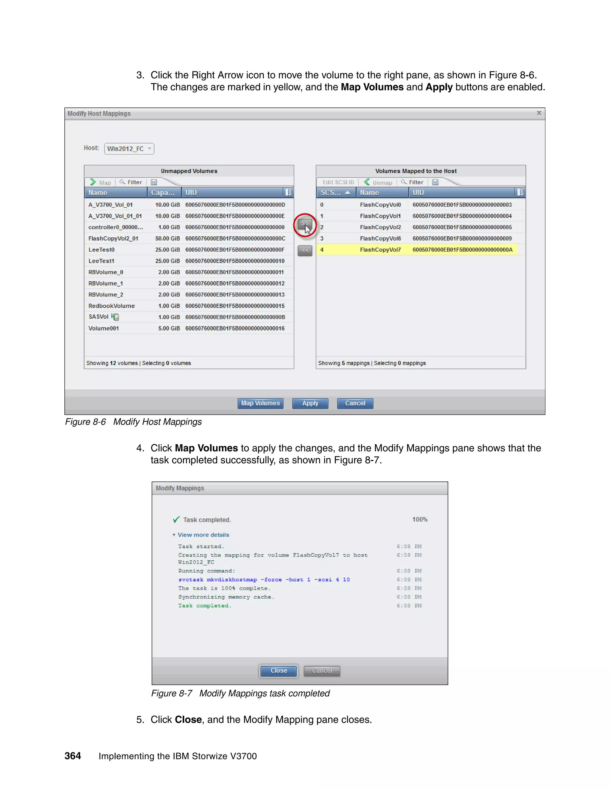 364 Implementing the IBM Storwize V3700
3. Click the Right Arrow icon to move the volume to the right pane, as shown in Figure 8-6.
The changes are marked in yellow, and the Map Volumes and Apply buttons are enabled.
Figure 8-6 Modify Host Mappings
4. Click Map Volumes to apply the changes, and the Modify Mappings pane shows that the
task completed successfully, as shown in Figure 8-7.
Figure 8-7 Modify Mappings task completed
5. Click Close, and the Modify Mapping pane closes.
 