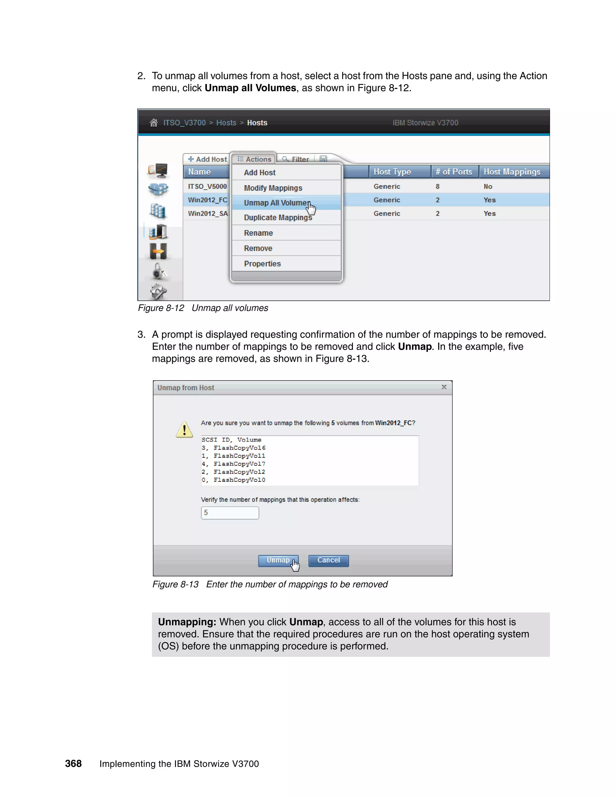 368 Implementing the IBM Storwize V3700
2. To unmap all volumes from a host, select a host from the Hosts pane and, using the Action
menu, click Unmap all Volumes, as shown in Figure 8-12.
Figure 8-12 Unmap all volumes
3. A prompt is displayed requesting confirmation of the number of mappings to be removed.
Enter the number of mappings to be removed and click Unmap. In the example, five
mappings are removed, as shown in Figure 8-13.
Figure 8-13 Enter the number of mappings to be removed
Unmapping: When you click Unmap, access to all of the volumes for this host is
removed. Ensure that the required procedures are run on the host operating system
(OS) before the unmapping procedure is performed.
 