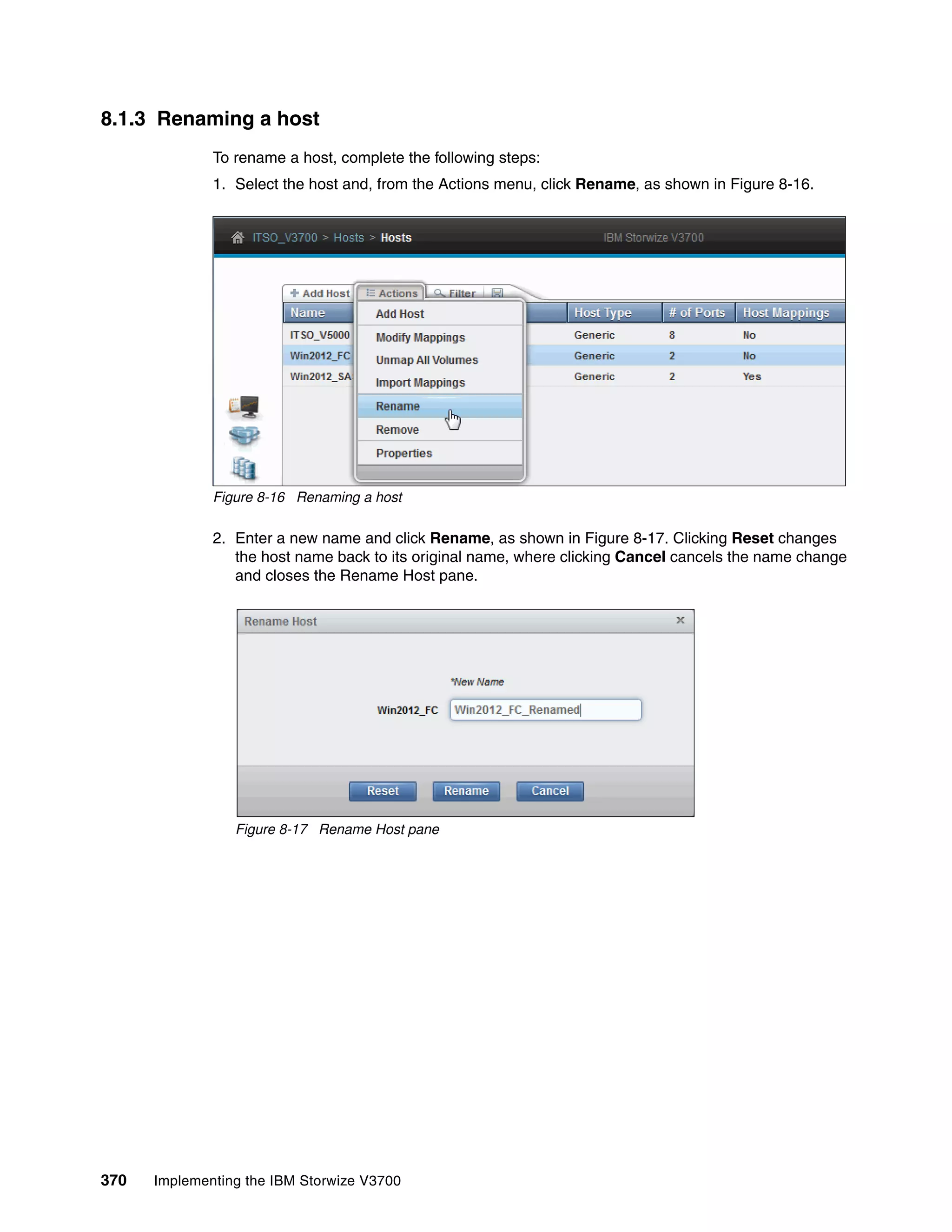 370 Implementing the IBM Storwize V3700
8.1.3 Renaming a host
To rename a host, complete the following steps:
1. Select the host and, from the Actions menu, click Rename, as shown in Figure 8-16.
Figure 8-16 Renaming a host
2. Enter a new name and click Rename, as shown in Figure 8-17. Clicking Reset changes
the host name back to its original name, where clicking Cancel cancels the name change
and closes the Rename Host pane.
Figure 8-17 Rename Host pane
 