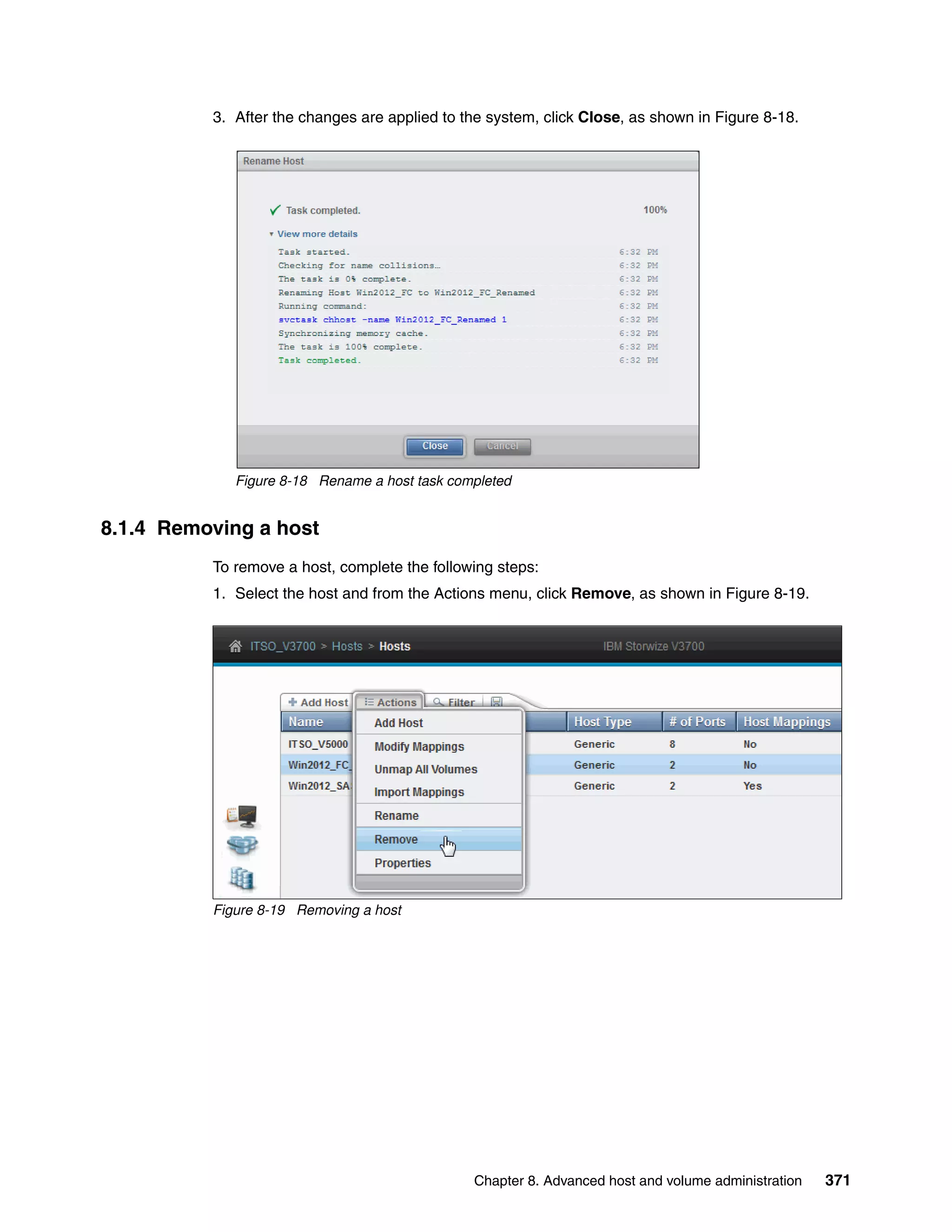 Chapter 8. Advanced host and volume administration 371
3. After the changes are applied to the system, click Close, as shown in Figure 8-18.
Figure 8-18 Rename a host task completed
8.1.4 Removing a host
To remove a host, complete the following steps:
1. Select the host and from the Actions menu, click Remove, as shown in Figure 8-19.
Figure 8-19 Removing a host
 