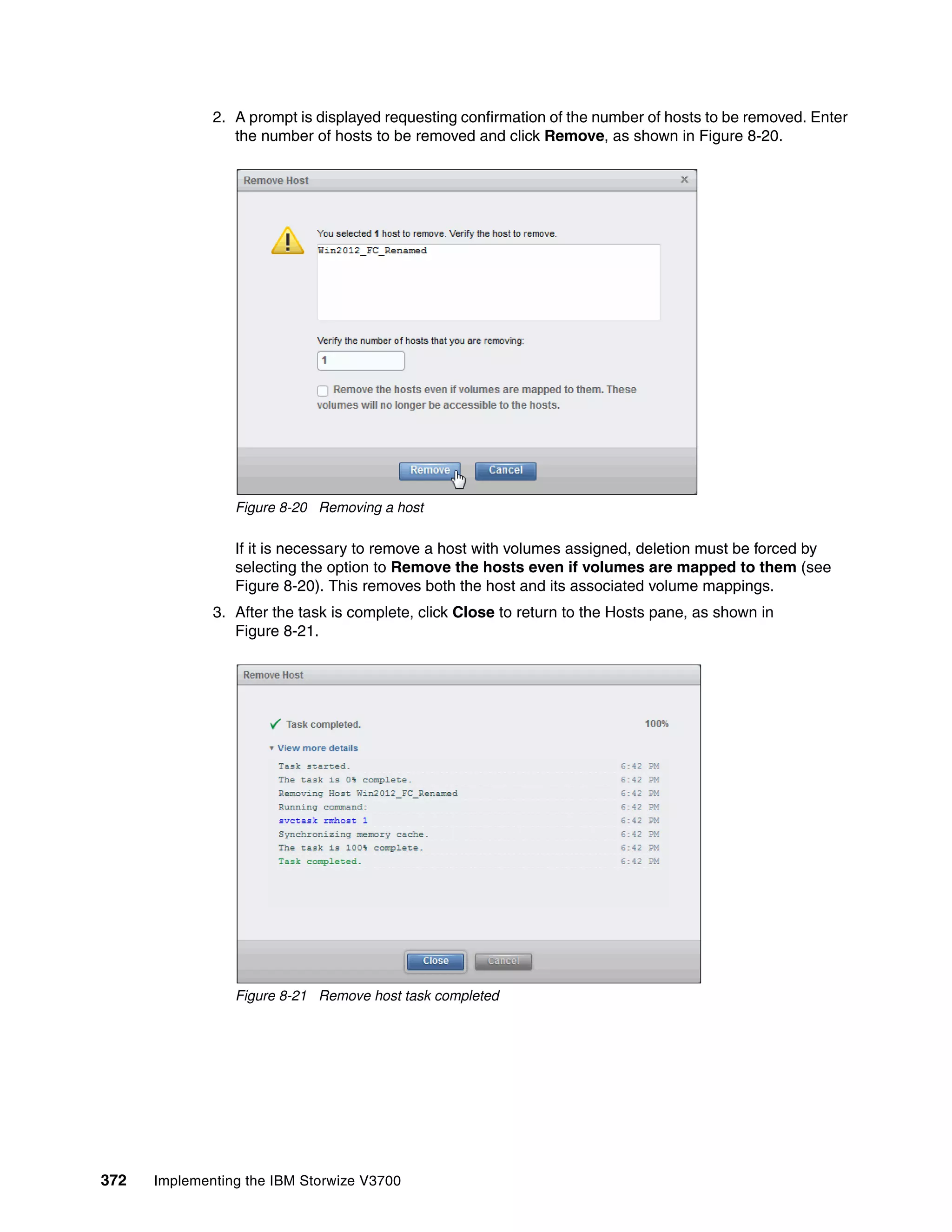 372 Implementing the IBM Storwize V3700
2. A prompt is displayed requesting confirmation of the number of hosts to be removed. Enter
the number of hosts to be removed and click Remove, as shown in Figure 8-20.
Figure 8-20 Removing a host
If it is necessary to remove a host with volumes assigned, deletion must be forced by
selecting the option to Remove the hosts even if volumes are mapped to them (see
Figure 8-20). This removes both the host and its associated volume mappings.
3. After the task is complete, click Close to return to the Hosts pane, as shown in
Figure 8-21.
Figure 8-21 Remove host task completed
 