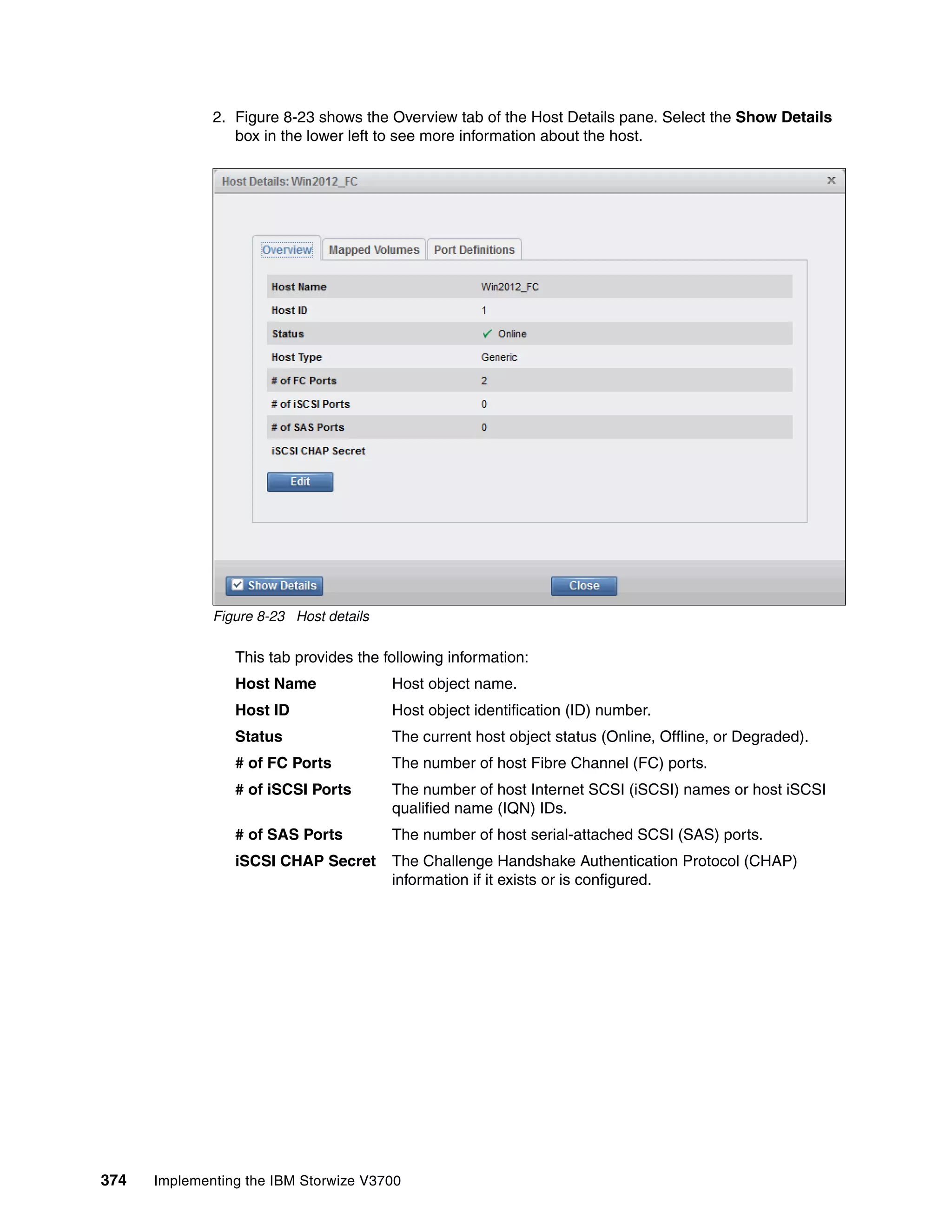 374 Implementing the IBM Storwize V3700
2. Figure 8-23 shows the Overview tab of the Host Details pane. Select the Show Details
box in the lower left to see more information about the host.
Figure 8-23 Host details
This tab provides the following information:
Host Name Host object name.
Host ID Host object identification (ID) number.
Status The current host object status (Online, Offline, or Degraded).
# of FC Ports The number of host Fibre Channel (FC) ports.
# of iSCSI Ports The number of host Internet SCSI (iSCSI) names or host iSCSI
qualified name (IQN) IDs.
# of SAS Ports The number of host serial-attached SCSI (SAS) ports.
iSCSI CHAP Secret The Challenge Handshake Authentication Protocol (CHAP)
information if it exists or is configured.
 