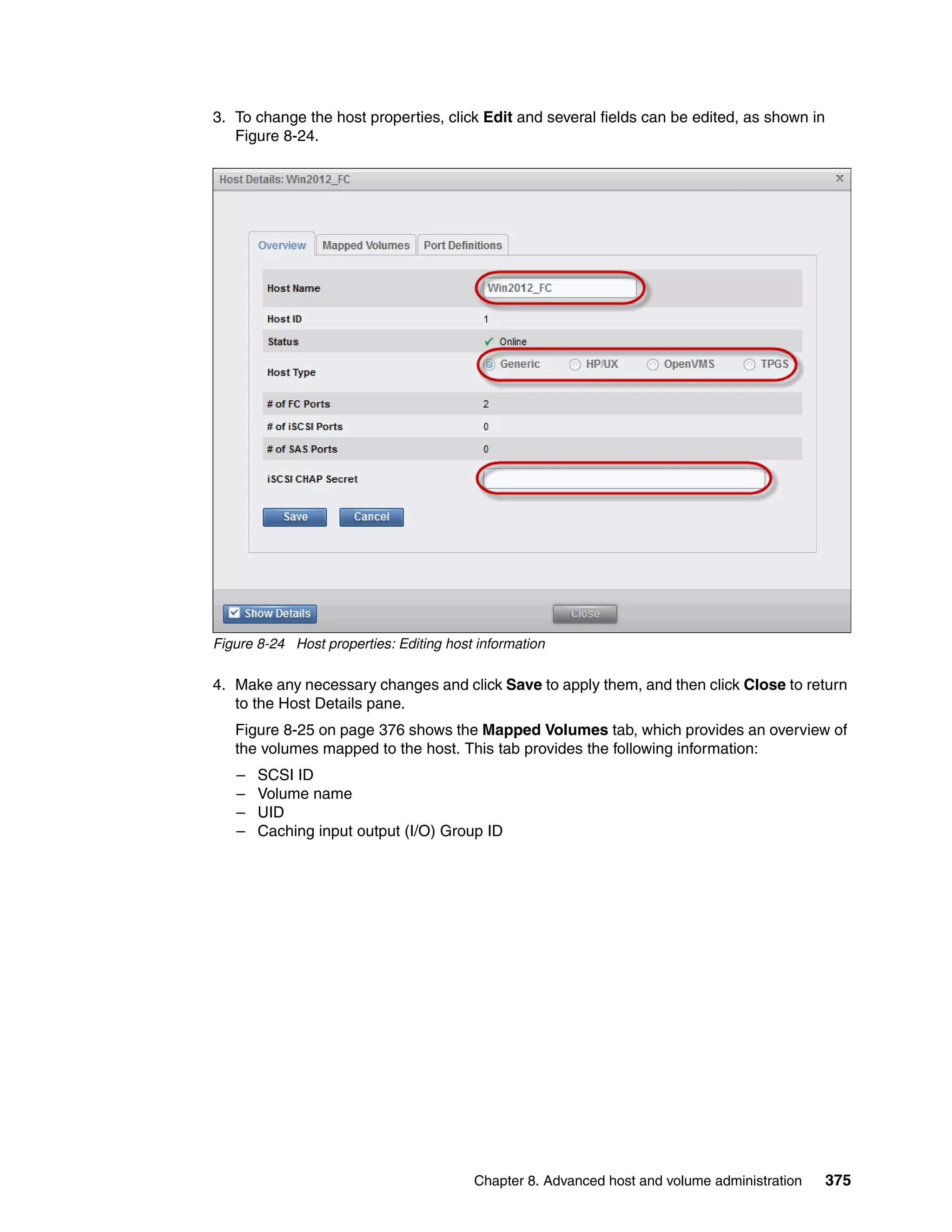 Chapter 8. Advanced host and volume administration 375
3. To change the host properties, click Edit and several fields can be edited, as shown in
Figure 8-24.
Figure 8-24 Host properties: Editing host information
4. Make any necessary changes and click Save to apply them, and then click Close to return
to the Host Details pane.
Figure 8-25 on page 376 shows the Mapped Volumes tab, which provides an overview of
the volumes mapped to the host. This tab provides the following information:
– SCSI ID
– Volume name
– UID
– Caching input output (I/O) Group ID
 