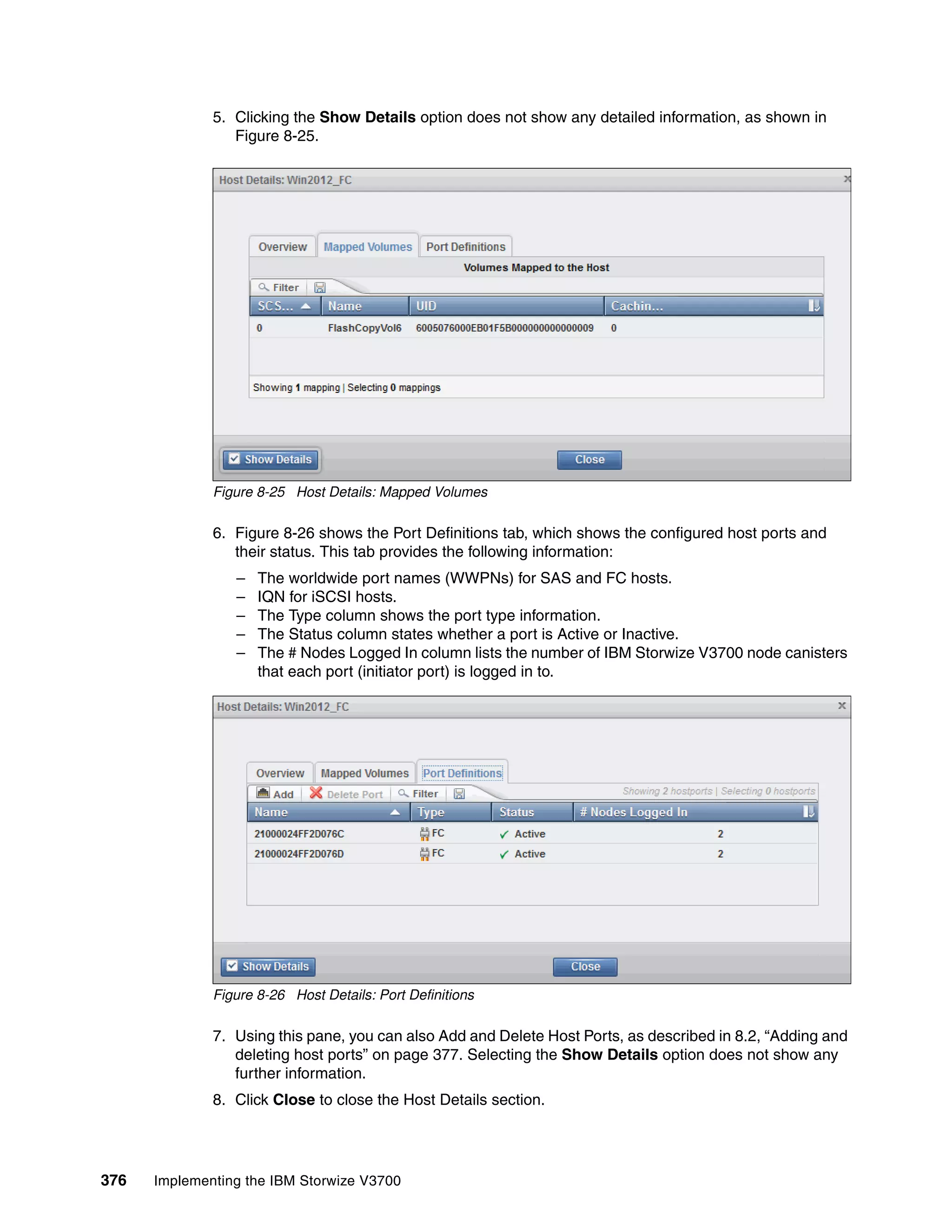 376 Implementing the IBM Storwize V3700
5. Clicking the Show Details option does not show any detailed information, as shown in
Figure 8-25.
Figure 8-25 Host Details: Mapped Volumes
6. Figure 8-26 shows the Port Definitions tab, which shows the configured host ports and
their status. This tab provides the following information:
– The worldwide port names (WWPNs) for SAS and FC hosts.
– IQN for iSCSI hosts.
– The Type column shows the port type information.
– The Status column states whether a port is Active or Inactive.
– The # Nodes Logged In column lists the number of IBM Storwize V3700 node canisters
that each port (initiator port) is logged in to.
Figure 8-26 Host Details: Port Definitions
7. Using this pane, you can also Add and Delete Host Ports, as described in 8.2, “Adding and
deleting host ports” on page 377. Selecting the Show Details option does not show any
further information.
8. Click Close to close the Host Details section.
 