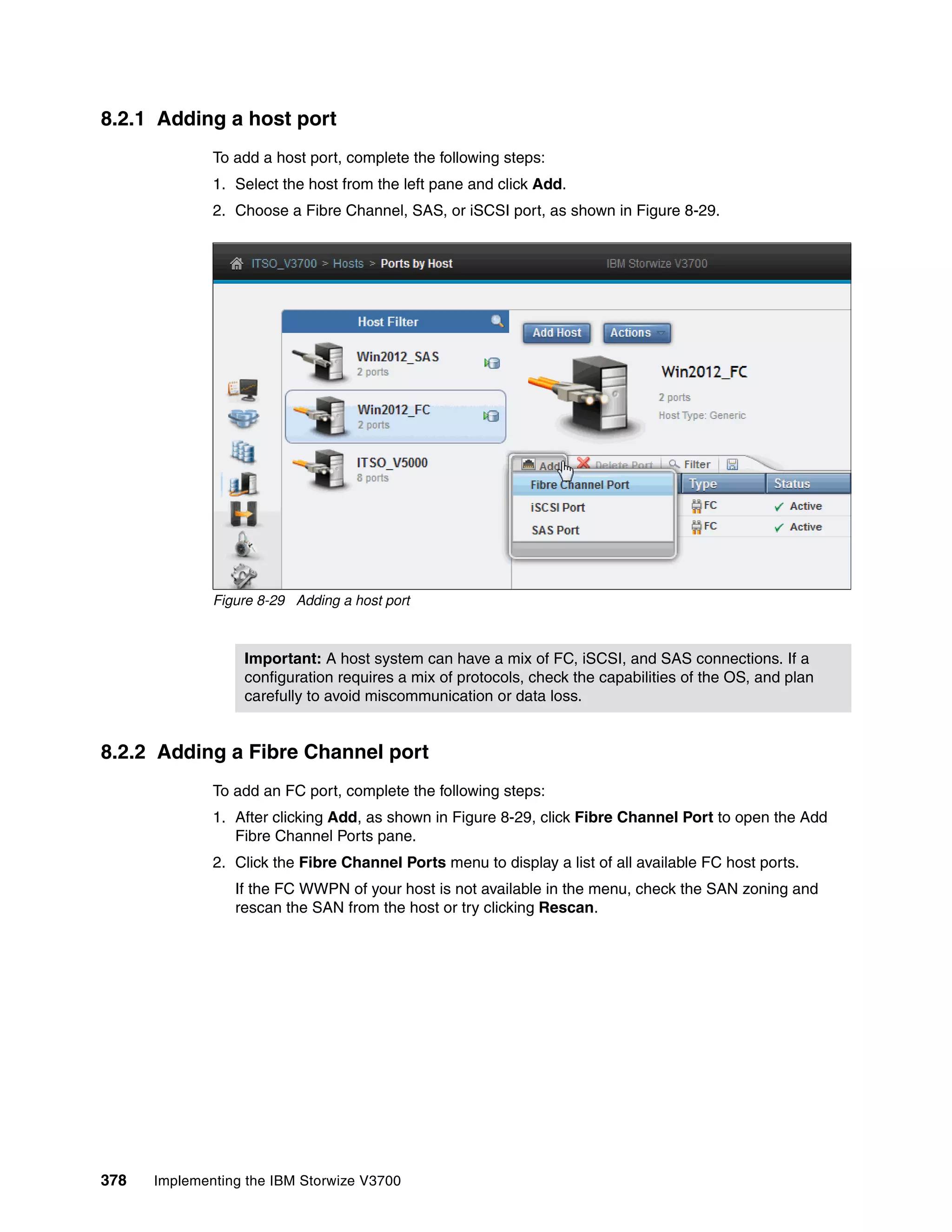 378 Implementing the IBM Storwize V3700
8.2.1 Adding a host port
To add a host port, complete the following steps:
1. Select the host from the left pane and click Add.
2. Choose a Fibre Channel, SAS, or iSCSI port, as shown in Figure 8-29.
Figure 8-29 Adding a host port
8.2.2 Adding a Fibre Channel port
To add an FC port, complete the following steps:
1. After clicking Add, as shown in Figure 8-29, click Fibre Channel Port to open the Add
Fibre Channel Ports pane.
2. Click the Fibre Channel Ports menu to display a list of all available FC host ports.
If the FC WWPN of your host is not available in the menu, check the SAN zoning and
rescan the SAN from the host or try clicking Rescan.
Important: A host system can have a mix of FC, iSCSI, and SAS connections. If a
configuration requires a mix of protocols, check the capabilities of the OS, and plan
carefully to avoid miscommunication or data loss.
 