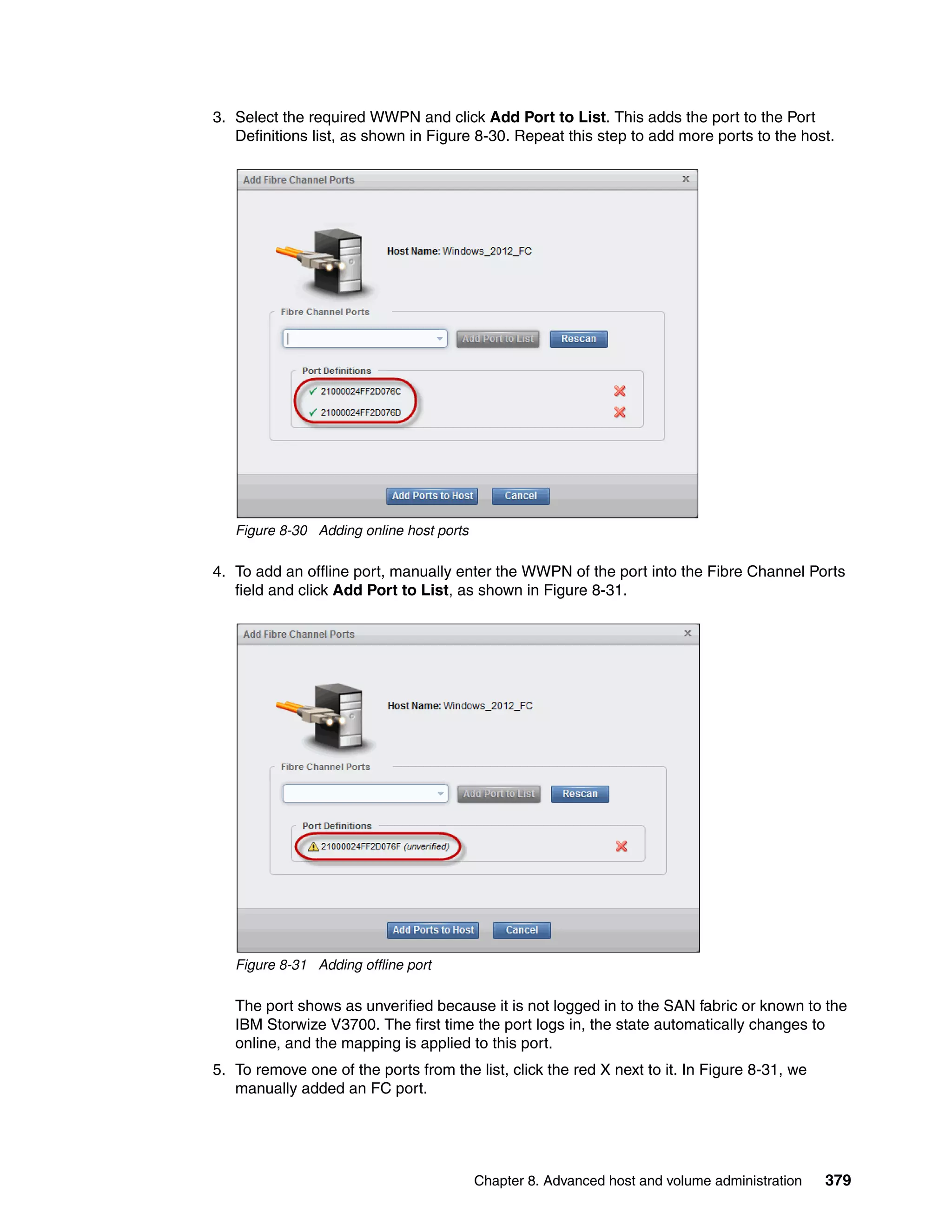 Chapter 8. Advanced host and volume administration 379
3. Select the required WWPN and click Add Port to List. This adds the port to the Port
Definitions list, as shown in Figure 8-30. Repeat this step to add more ports to the host.
Figure 8-30 Adding online host ports
4. To add an offline port, manually enter the WWPN of the port into the Fibre Channel Ports
field and click Add Port to List, as shown in Figure 8-31.
Figure 8-31 Adding offline port
The port shows as unverified because it is not logged in to the SAN fabric or known to the
IBM Storwize V3700. The first time the port logs in, the state automatically changes to
online, and the mapping is applied to this port.
5. To remove one of the ports from the list, click the red X next to it. In Figure 8-31, we
manually added an FC port.
 
