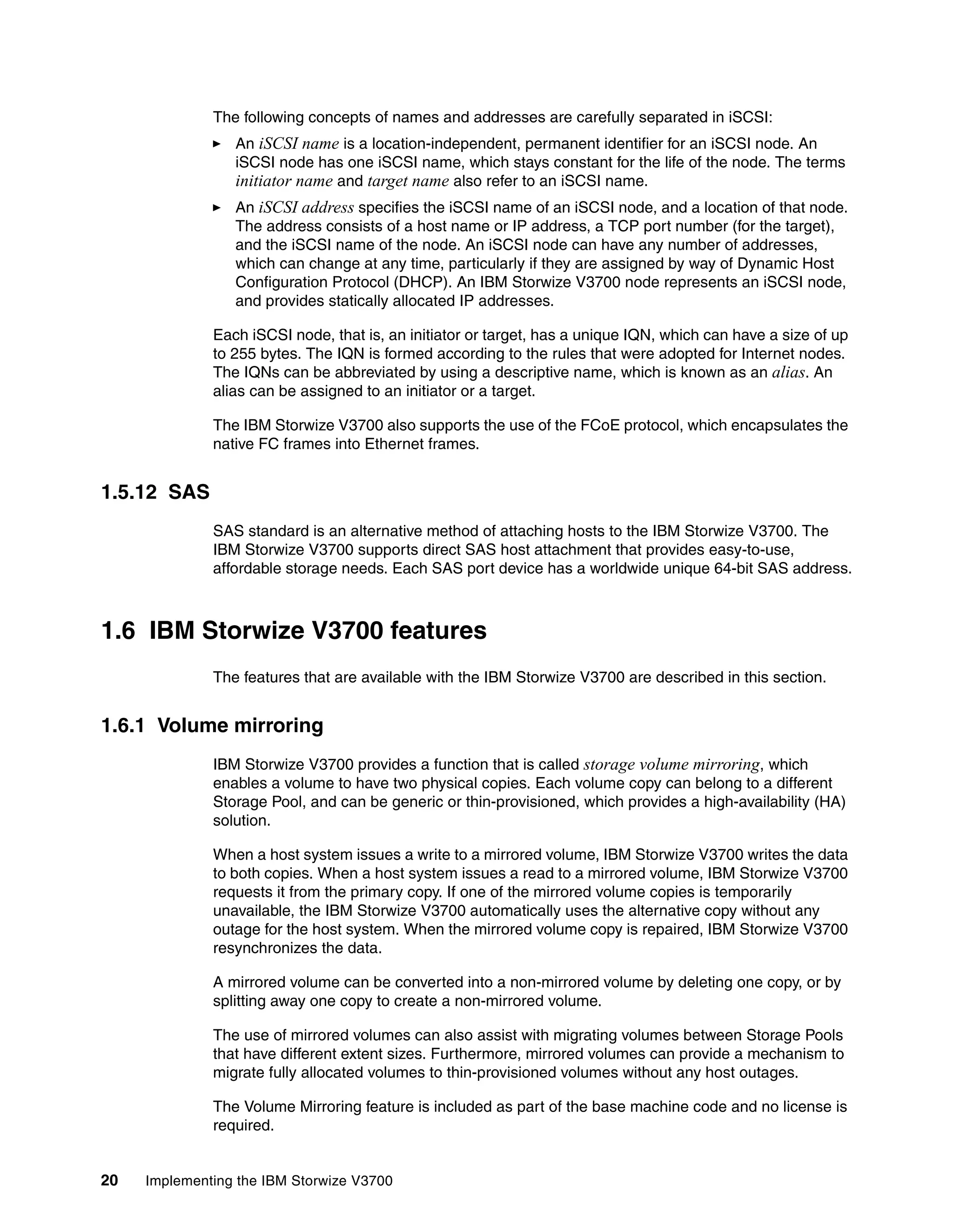 20 Implementing the IBM Storwize V3700
The following concepts of names and addresses are carefully separated in iSCSI:
An iSCSI name is a location-independent, permanent identifier for an iSCSI node. An
iSCSI node has one iSCSI name, which stays constant for the life of the node. The terms
initiator name and target name also refer to an iSCSI name.
An iSCSI address specifies the iSCSI name of an iSCSI node, and a location of that node.
The address consists of a host name or IP address, a TCP port number (for the target),
and the iSCSI name of the node. An iSCSI node can have any number of addresses,
which can change at any time, particularly if they are assigned by way of Dynamic Host
Configuration Protocol (DHCP). An IBM Storwize V3700 node represents an iSCSI node,
and provides statically allocated IP addresses.
Each iSCSI node, that is, an initiator or target, has a unique IQN, which can have a size of up
to 255 bytes. The IQN is formed according to the rules that were adopted for Internet nodes.
The IQNs can be abbreviated by using a descriptive name, which is known as an alias. An
alias can be assigned to an initiator or a target.
The IBM Storwize V3700 also supports the use of the FCoE protocol, which encapsulates the
native FC frames into Ethernet frames.
1.5.12 SAS
SAS standard is an alternative method of attaching hosts to the IBM Storwize V3700. The
IBM Storwize V3700 supports direct SAS host attachment that provides easy-to-use,
affordable storage needs. Each SAS port device has a worldwide unique 64-bit SAS address.
1.6 IBM Storwize V3700 features
The features that are available with the IBM Storwize V3700 are described in this section.
1.6.1 Volume mirroring
IBM Storwize V3700 provides a function that is called storage volume mirroring, which
enables a volume to have two physical copies. Each volume copy can belong to a different
Storage Pool, and can be generic or thin-provisioned, which provides a high-availability (HA)
solution.
When a host system issues a write to a mirrored volume, IBM Storwize V3700 writes the data
to both copies. When a host system issues a read to a mirrored volume, IBM Storwize V3700
requests it from the primary copy. If one of the mirrored volume copies is temporarily
unavailable, the IBM Storwize V3700 automatically uses the alternative copy without any
outage for the host system. When the mirrored volume copy is repaired, IBM Storwize V3700
resynchronizes the data.
A mirrored volume can be converted into a non-mirrored volume by deleting one copy, or by
splitting away one copy to create a non-mirrored volume.
The use of mirrored volumes can also assist with migrating volumes between Storage Pools
that have different extent sizes. Furthermore, mirrored volumes can provide a mechanism to
migrate fully allocated volumes to thin-provisioned volumes without any host outages.
The Volume Mirroring feature is included as part of the base machine code and no license is
required.
 