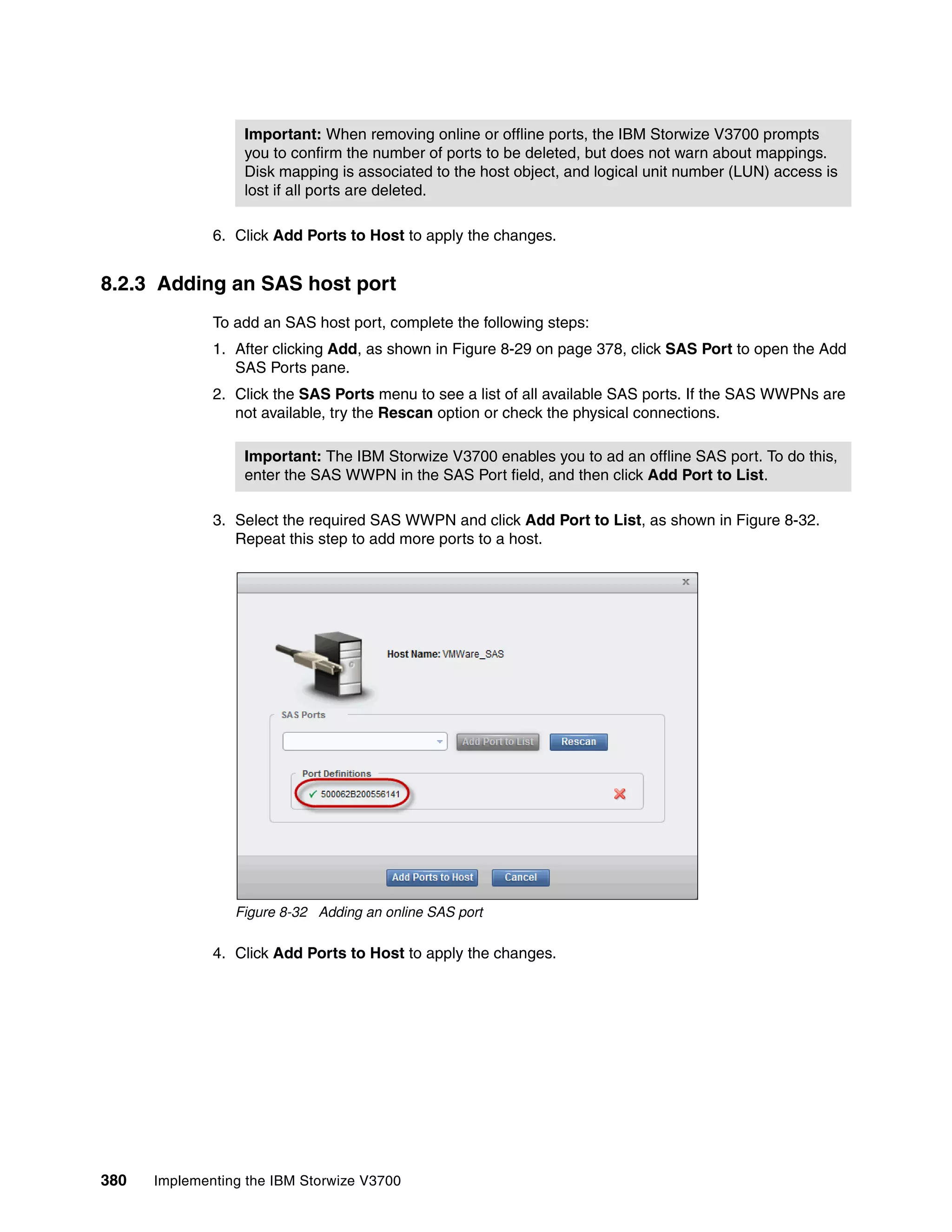 380 Implementing the IBM Storwize V3700
6. Click Add Ports to Host to apply the changes.
8.2.3 Adding an SAS host port
To add an SAS host port, complete the following steps:
1. After clicking Add, as shown in Figure 8-29 on page 378, click SAS Port to open the Add
SAS Ports pane.
2. Click the SAS Ports menu to see a list of all available SAS ports. If the SAS WWPNs are
not available, try the Rescan option or check the physical connections.
3. Select the required SAS WWPN and click Add Port to List, as shown in Figure 8-32.
Repeat this step to add more ports to a host.
Figure 8-32 Adding an online SAS port
4. Click Add Ports to Host to apply the changes.
Important: When removing online or offline ports, the IBM Storwize V3700 prompts
you to confirm the number of ports to be deleted, but does not warn about mappings.
Disk mapping is associated to the host object, and logical unit number (LUN) access is
lost if all ports are deleted.
Important: The IBM Storwize V3700 enables you to ad an offline SAS port. To do this,
enter the SAS WWPN in the SAS Port field, and then click Add Port to List.
 