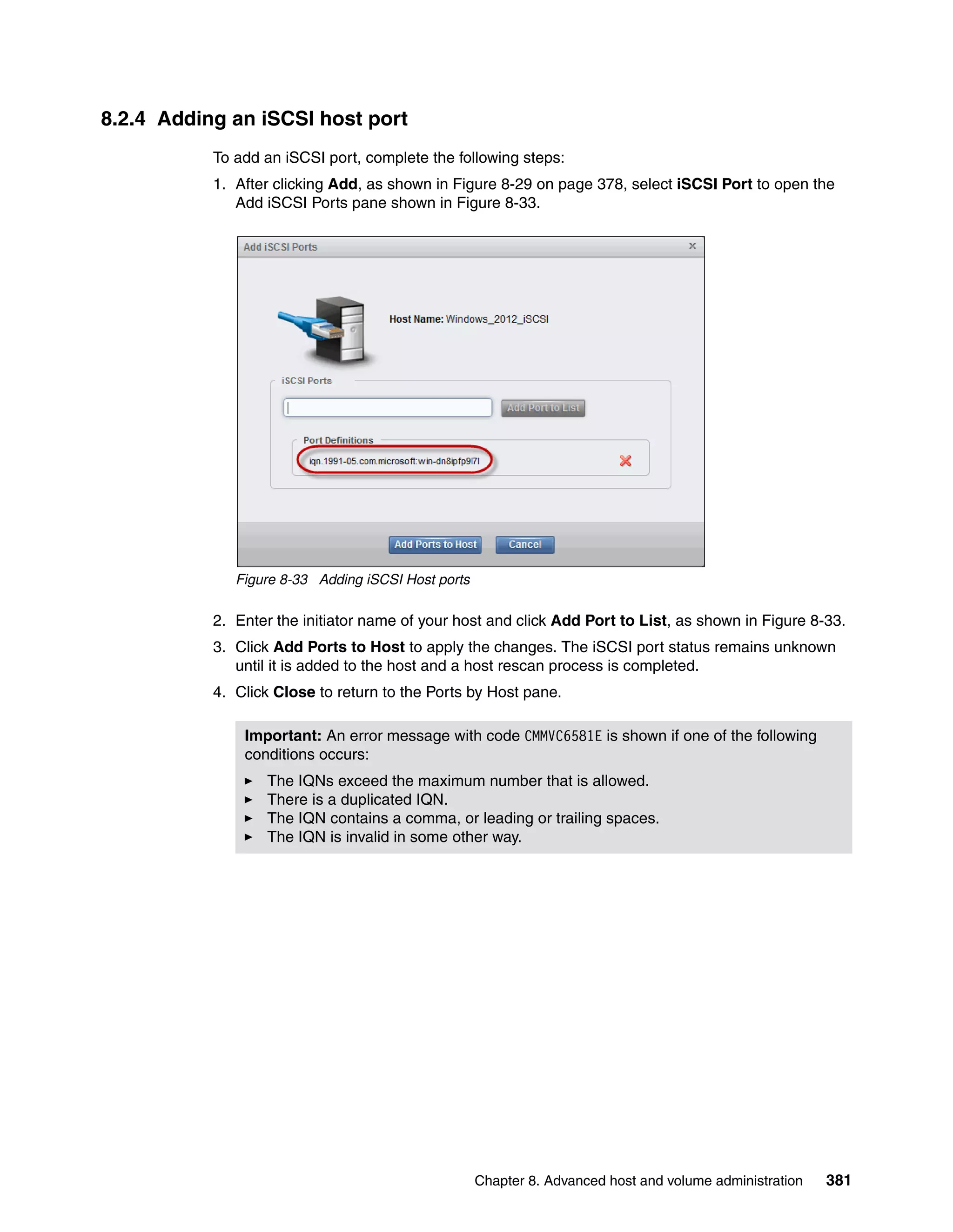 Chapter 8. Advanced host and volume administration 381
8.2.4 Adding an iSCSI host port
To add an iSCSI port, complete the following steps:
1. After clicking Add, as shown in Figure 8-29 on page 378, select iSCSI Port to open the
Add iSCSI Ports pane shown in Figure 8-33.
Figure 8-33 Adding iSCSI Host ports
2. Enter the initiator name of your host and click Add Port to List, as shown in Figure 8-33.
3. Click Add Ports to Host to apply the changes. The iSCSI port status remains unknown
until it is added to the host and a host rescan process is completed.
4. Click Close to return to the Ports by Host pane.
Important: An error message with code CMMVC6581E is shown if one of the following
conditions occurs:
The IQNs exceed the maximum number that is allowed.
There is a duplicated IQN.
The IQN contains a comma, or leading or trailing spaces.
The IQN is invalid in some other way.
 