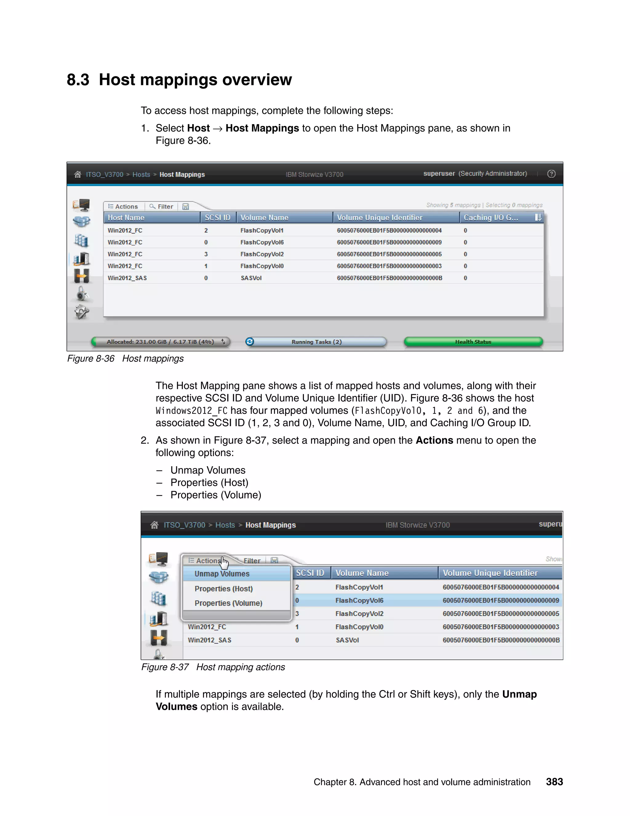Chapter 8. Advanced host and volume administration 383
8.3 Host mappings overview
To access host mappings, complete the following steps:
1. Select Host → Host Mappings to open the Host Mappings pane, as shown in
Figure 8-36.
Figure 8-36 Host mappings
The Host Mapping pane shows a list of mapped hosts and volumes, along with their
respective SCSI ID and Volume Unique Identifier (UID). Figure 8-36 shows the host
Windows2012_FC has four mapped volumes (FlashCopyVol0, 1, 2 and 6), and the
associated SCSI ID (1, 2, 3 and 0), Volume Name, UID, and Caching I/O Group ID.
2. As shown in Figure 8-37, select a mapping and open the Actions menu to open the
following options:
– Unmap Volumes
– Properties (Host)
– Properties (Volume)
Figure 8-37 Host mapping actions
If multiple mappings are selected (by holding the Ctrl or Shift keys), only the Unmap
Volumes option is available.
 