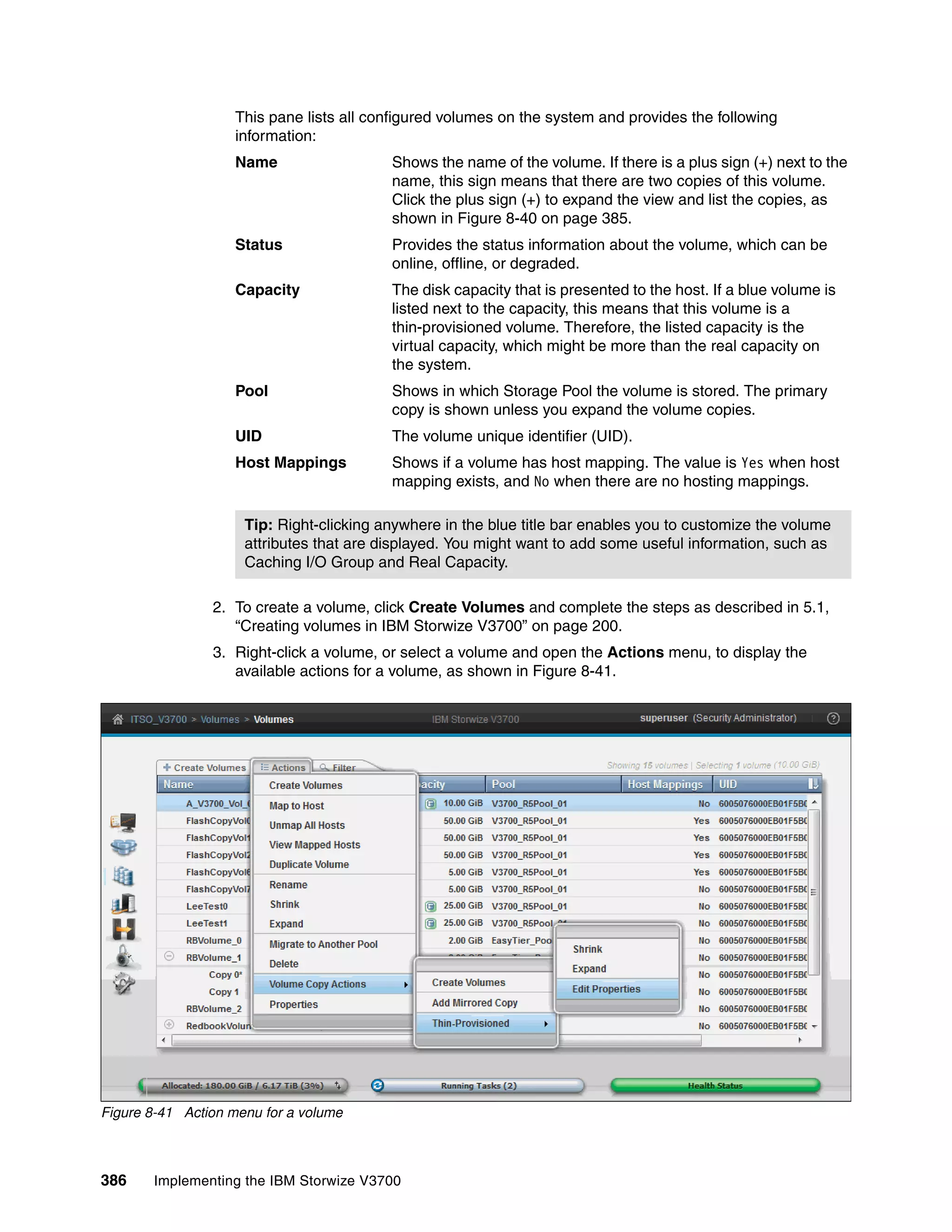 386 Implementing the IBM Storwize V3700
This pane lists all configured volumes on the system and provides the following
information:
Name Shows the name of the volume. If there is a plus sign (+) next to the
name, this sign means that there are two copies of this volume.
Click the plus sign (+) to expand the view and list the copies, as
shown in Figure 8-40 on page 385.
Status Provides the status information about the volume, which can be
online, offline, or degraded.
Capacity The disk capacity that is presented to the host. If a blue volume is
listed next to the capacity, this means that this volume is a
thin-provisioned volume. Therefore, the listed capacity is the
virtual capacity, which might be more than the real capacity on
the system.
Pool Shows in which Storage Pool the volume is stored. The primary
copy is shown unless you expand the volume copies.
UID The volume unique identifier (UID).
Host Mappings Shows if a volume has host mapping. The value is Yes when host
mapping exists, and No when there are no hosting mappings.
2. To create a volume, click Create Volumes and complete the steps as described in 5.1,
“Creating volumes in IBM Storwize V3700” on page 200.
3. Right-click a volume, or select a volume and open the Actions menu, to display the
available actions for a volume, as shown in Figure 8-41.
Figure 8-41 Action menu for a volume
Tip: Right-clicking anywhere in the blue title bar enables you to customize the volume
attributes that are displayed. You might want to add some useful information, such as
Caching I/O Group and Real Capacity.
 