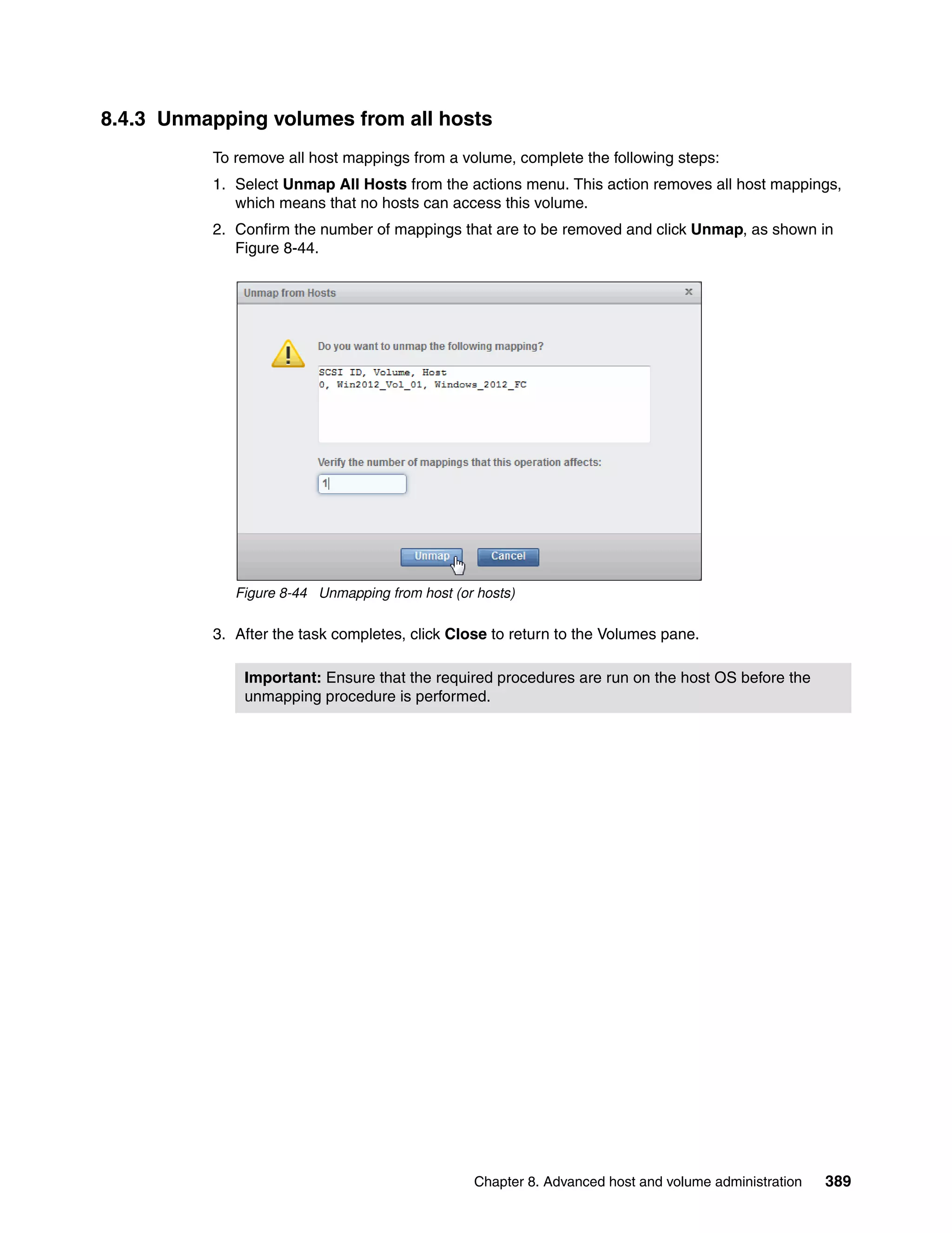 Chapter 8. Advanced host and volume administration 389
8.4.3 Unmapping volumes from all hosts
To remove all host mappings from a volume, complete the following steps:
1. Select Unmap All Hosts from the actions menu. This action removes all host mappings,
which means that no hosts can access this volume.
2. Confirm the number of mappings that are to be removed and click Unmap, as shown in
Figure 8-44.
Figure 8-44 Unmapping from host (or hosts)
3. After the task completes, click Close to return to the Volumes pane.
Important: Ensure that the required procedures are run on the host OS before the
unmapping procedure is performed.
 