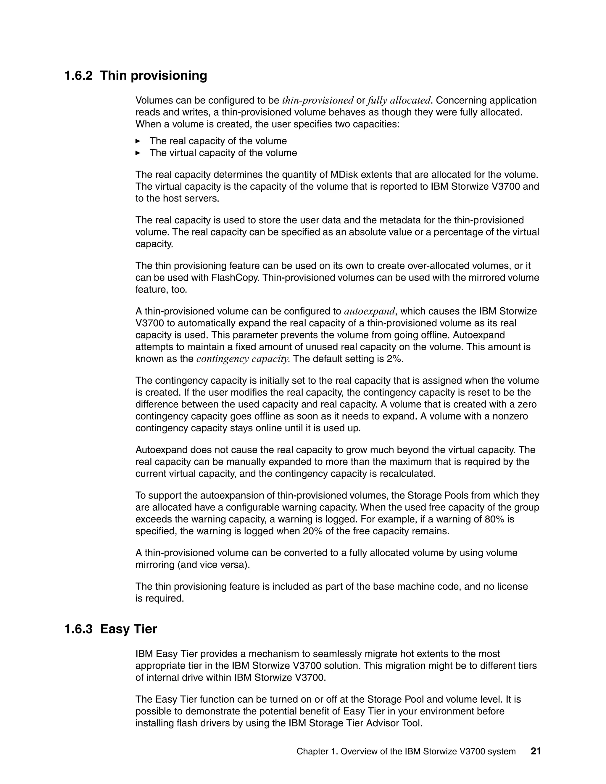 Chapter 1. Overview of the IBM Storwize V3700 system 21
1.6.2 Thin provisioning
Volumes can be configured to be thin-provisioned or fully allocated. Concerning application
reads and writes, a thin-provisioned volume behaves as though they were fully allocated.
When a volume is created, the user specifies two capacities:
The real capacity of the volume
The virtual capacity of the volume
The real capacity determines the quantity of MDisk extents that are allocated for the volume.
The virtual capacity is the capacity of the volume that is reported to IBM Storwize V3700 and
to the host servers.
The real capacity is used to store the user data and the metadata for the thin-provisioned
volume. The real capacity can be specified as an absolute value or a percentage of the virtual
capacity.
The thin provisioning feature can be used on its own to create over-allocated volumes, or it
can be used with FlashCopy. Thin-provisioned volumes can be used with the mirrored volume
feature, too.
A thin-provisioned volume can be configured to autoexpand, which causes the IBM Storwize
V3700 to automatically expand the real capacity of a thin-provisioned volume as its real
capacity is used. This parameter prevents the volume from going offline. Autoexpand
attempts to maintain a fixed amount of unused real capacity on the volume. This amount is
known as the contingency capacity. The default setting is 2%.
The contingency capacity is initially set to the real capacity that is assigned when the volume
is created. If the user modifies the real capacity, the contingency capacity is reset to be the
difference between the used capacity and real capacity. A volume that is created with a zero
contingency capacity goes offline as soon as it needs to expand. A volume with a nonzero
contingency capacity stays online until it is used up.
Autoexpand does not cause the real capacity to grow much beyond the virtual capacity. The
real capacity can be manually expanded to more than the maximum that is required by the
current virtual capacity, and the contingency capacity is recalculated.
To support the autoexpansion of thin-provisioned volumes, the Storage Pools from which they
are allocated have a configurable warning capacity. When the used free capacity of the group
exceeds the warning capacity, a warning is logged. For example, if a warning of 80% is
specified, the warning is logged when 20% of the free capacity remains.
A thin-provisioned volume can be converted to a fully allocated volume by using volume
mirroring (and vice versa).
The thin provisioning feature is included as part of the base machine code, and no license
is required.
1.6.3 Easy Tier
IBM Easy Tier provides a mechanism to seamlessly migrate hot extents to the most
appropriate tier in the IBM Storwize V3700 solution. This migration might be to different tiers
of internal drive within IBM Storwize V3700.
The Easy Tier function can be turned on or off at the Storage Pool and volume level. It is
possible to demonstrate the potential benefit of Easy Tier in your environment before
installing flash drivers by using the IBM Storage Tier Advisor Tool.
 