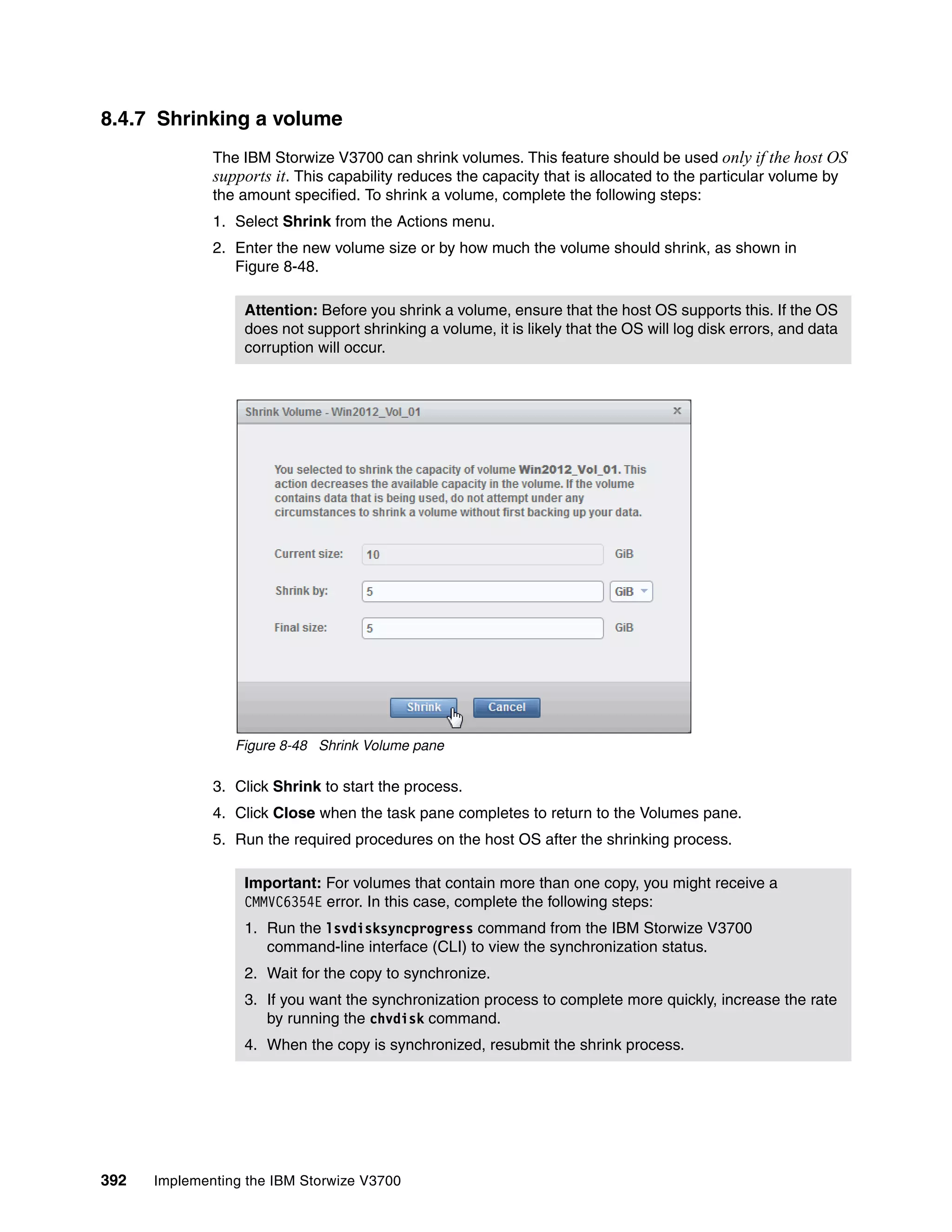 392 Implementing the IBM Storwize V3700
8.4.7 Shrinking a volume
The IBM Storwize V3700 can shrink volumes. This feature should be used only if the host OS
supports it. This capability reduces the capacity that is allocated to the particular volume by
the amount specified. To shrink a volume, complete the following steps:
1. Select Shrink from the Actions menu.
2. Enter the new volume size or by how much the volume should shrink, as shown in
Figure 8-48.
Figure 8-48 Shrink Volume pane
3. Click Shrink to start the process.
4. Click Close when the task pane completes to return to the Volumes pane.
5. Run the required procedures on the host OS after the shrinking process.
Attention: Before you shrink a volume, ensure that the host OS supports this. If the OS
does not support shrinking a volume, it is likely that the OS will log disk errors, and data
corruption will occur.
Important: For volumes that contain more than one copy, you might receive a
CMMVC6354E error. In this case, complete the following steps:
1. Run the lsvdisksyncprogress command from the IBM Storwize V3700
command-line interface (CLI) to view the synchronization status.
2. Wait for the copy to synchronize.
3. If you want the synchronization process to complete more quickly, increase the rate
by running the chvdisk command.
4. When the copy is synchronized, resubmit the shrink process.
 