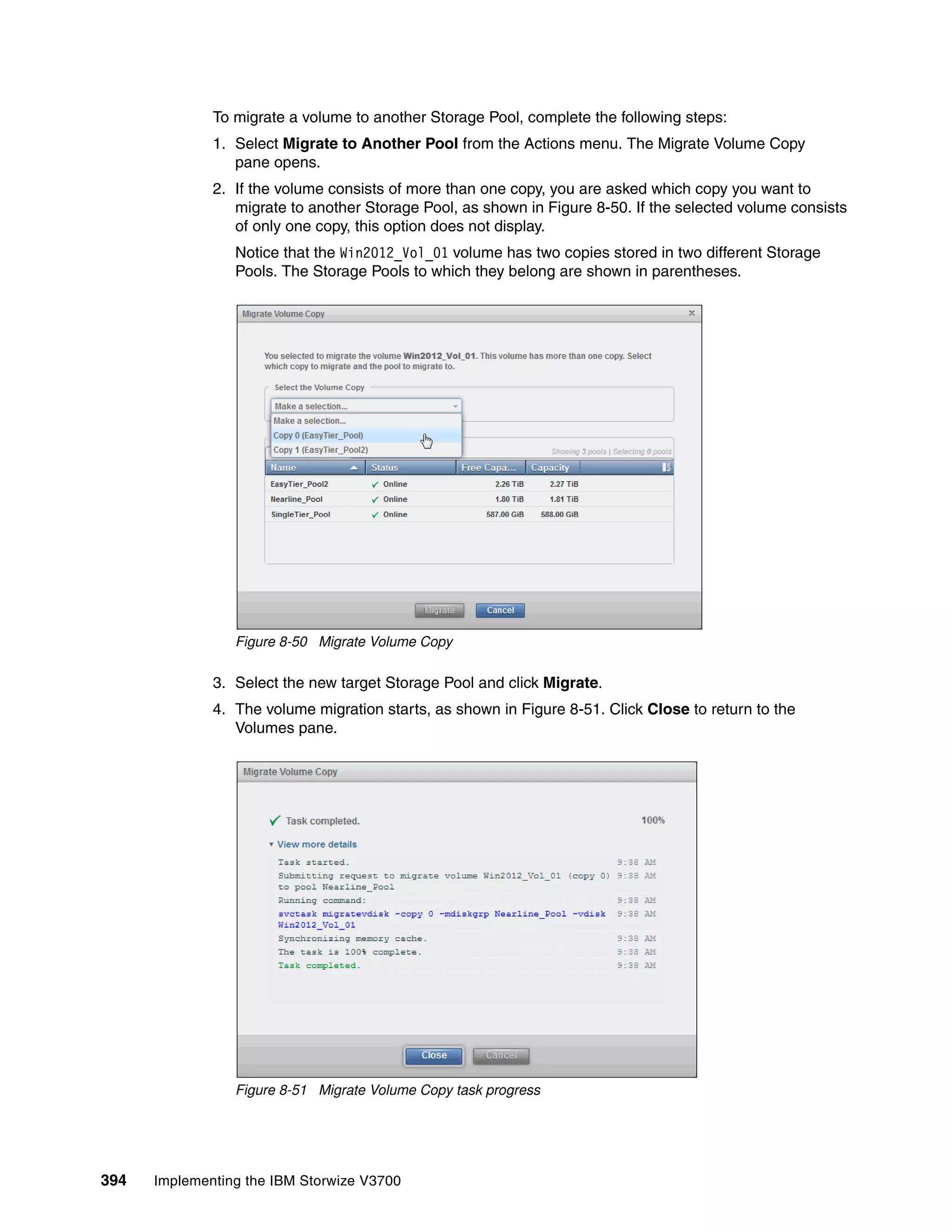 394 Implementing the IBM Storwize V3700
To migrate a volume to another Storage Pool, complete the following steps:
1. Select Migrate to Another Pool from the Actions menu. The Migrate Volume Copy
pane opens.
2. If the volume consists of more than one copy, you are asked which copy you want to
migrate to another Storage Pool, as shown in Figure 8-50. If the selected volume consists
of only one copy, this option does not display.
Notice that the Win2012_Vol_01 volume has two copies stored in two different Storage
Pools. The Storage Pools to which they belong are shown in parentheses.
Figure 8-50 Migrate Volume Copy
3. Select the new target Storage Pool and click Migrate.
4. The volume migration starts, as shown in Figure 8-51. Click Close to return to the
Volumes pane.
Figure 8-51 Migrate Volume Copy task progress
 