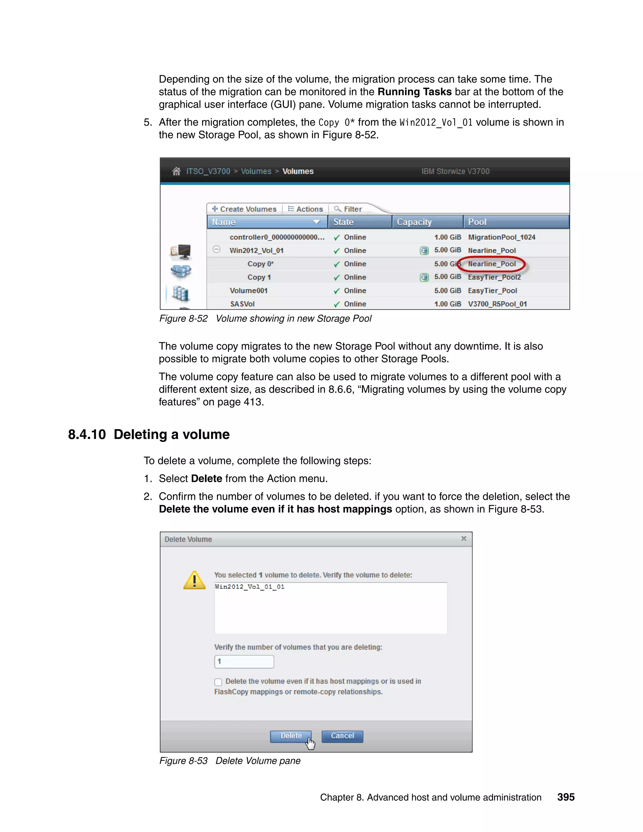Chapter 8. Advanced host and volume administration 395
Depending on the size of the volume, the migration process can take some time. The
status of the migration can be monitored in the Running Tasks bar at the bottom of the
graphical user interface (GUI) pane. Volume migration tasks cannot be interrupted.
5. After the migration completes, the Copy 0* from the Win2012_Vol_01 volume is shown in
the new Storage Pool, as shown in Figure 8-52.
Figure 8-52 Volume showing in new Storage Pool
The volume copy migrates to the new Storage Pool without any downtime. It is also
possible to migrate both volume copies to other Storage Pools.
The volume copy feature can also be used to migrate volumes to a different pool with a
different extent size, as described in 8.6.6, “Migrating volumes by using the volume copy
features” on page 413.
8.4.10 Deleting a volume
To delete a volume, complete the following steps:
1. Select Delete from the Action menu.
2. Confirm the number of volumes to be deleted. if you want to force the deletion, select the
Delete the volume even if it has host mappings option, as shown in Figure 8-53.
Figure 8-53 Delete Volume pane
 