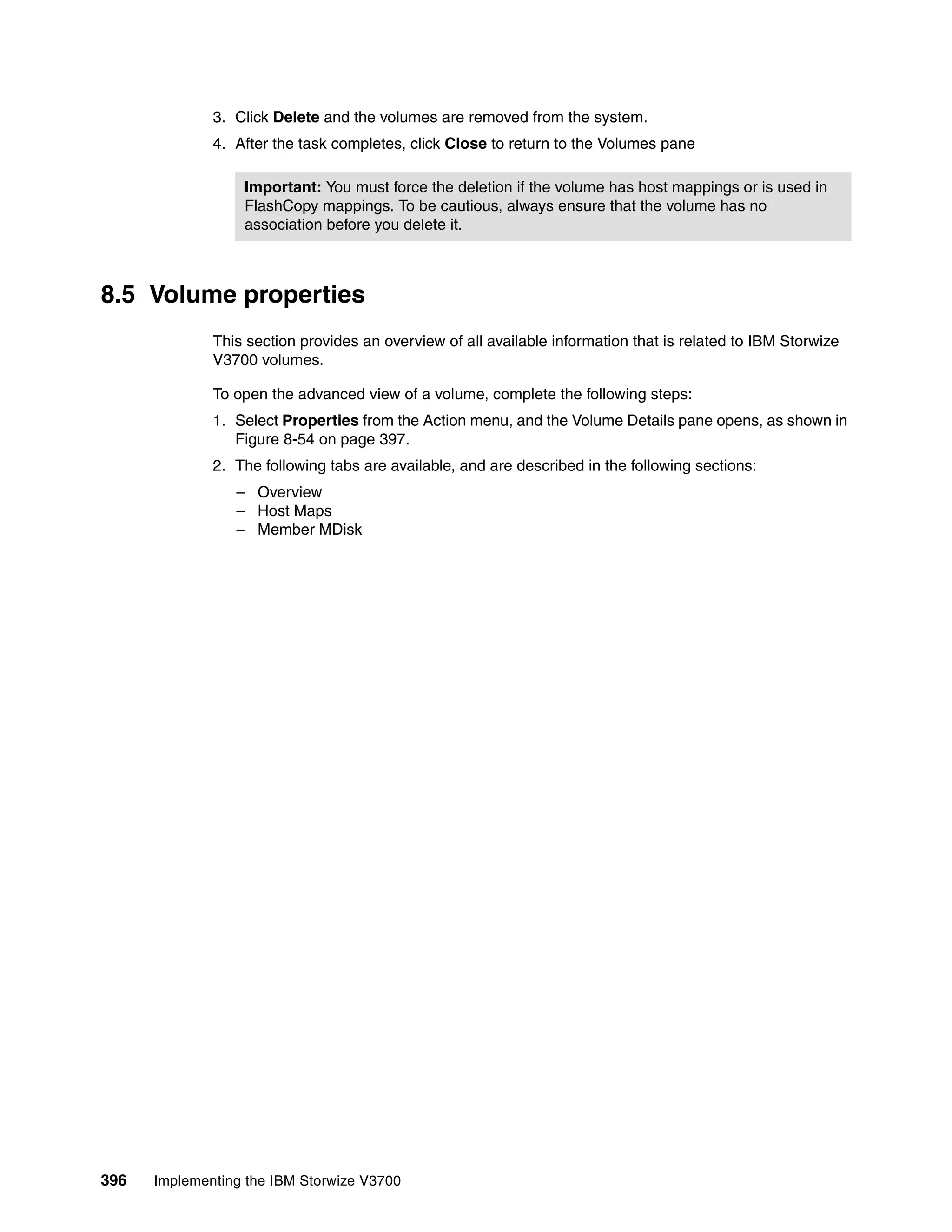 396 Implementing the IBM Storwize V3700
3. Click Delete and the volumes are removed from the system.
4. After the task completes, click Close to return to the Volumes pane
8.5 Volume properties
This section provides an overview of all available information that is related to IBM Storwize
V3700 volumes.
To open the advanced view of a volume, complete the following steps:
1. Select Properties from the Action menu, and the Volume Details pane opens, as shown in
Figure 8-54 on page 397.
2. The following tabs are available, and are described in the following sections:
– Overview
– Host Maps
– Member MDisk
Important: You must force the deletion if the volume has host mappings or is used in
FlashCopy mappings. To be cautious, always ensure that the volume has no
association before you delete it.
 