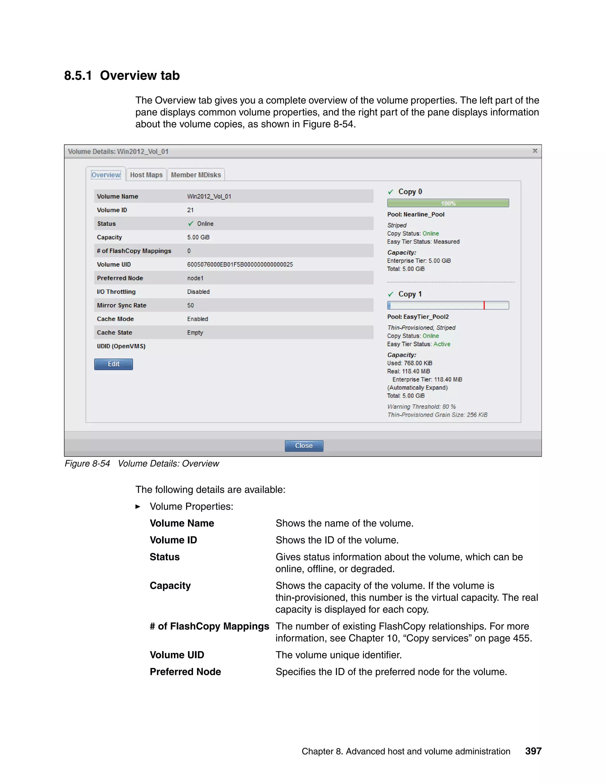 Chapter 8. Advanced host and volume administration 397
8.5.1 Overview tab
The Overview tab gives you a complete overview of the volume properties. The left part of the
pane displays common volume properties, and the right part of the pane displays information
about the volume copies, as shown in Figure 8-54.
Figure 8-54 Volume Details: Overview
The following details are available:
Volume Properties:
Volume Name Shows the name of the volume.
Volume ID Shows the ID of the volume.
Status Gives status information about the volume, which can be
online, offline, or degraded.
Capacity Shows the capacity of the volume. If the volume is
thin-provisioned, this number is the virtual capacity. The real
capacity is displayed for each copy.
# of FlashCopy Mappings The number of existing FlashCopy relationships. For more
information, see Chapter 10, “Copy services” on page 455.
Volume UID The volume unique identifier.
Preferred Node Specifies the ID of the preferred node for the volume.
 